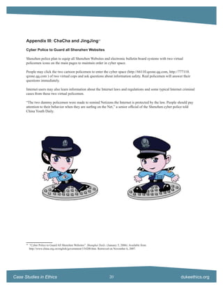 Appendix III: ChaCha and JingJing59

      Cyber Police to Guard all Shenzhen Websites

      Shenzhen police plan to equip all Shenzhen Websites and electronic bulletin board systems with two virtual
      policemen icons on the main pages to maintain order in cyber space.

      People may click the two cartoon policemen to enter the cyber space (http://66110.qzone.qq.com, http://777110.
      qzone.qq.com ) of two virtual cops and ask questions about information safety. Real policemen will answer their
      questions immediately.

      Internet users may also learn information about the Internet laws and regulations and some typical Internet criminal
      cases from these two virtual policemen.

      “The two dummy policemen were made to remind Netizens the Internet is protected by the law. People should pay
      attention to their behavior when they are surﬁng on the Net,” a senior ofﬁcial of the Shenzhen cyber police told
      China Youth Daily.




      59
           “Cyber Police to Guard All Shenzhen Websites”. Shanghai Daily. (January 5, 2006). Available from
           http://www.china.org.cn/english/government/154200.htm. Retrieved on November 6, 2007.




Case Studies in Ethics                                                      20                                  dukeethics.org
 