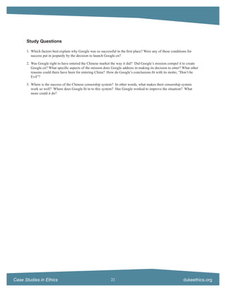 Study Questions

      1. Which factors best explain why Google was so successful in the ﬁrst place? Were any of these conditions for
         success put in jeopardy by the decision to launch Google.cn?

      2. Was Google right to have entered the Chinese market the way it did? Did Google’s mission compel it to create
         Google.cn? What speciﬁc aspects of the mission does Google address in making its decision to enter? What other
         reasons could there have been for entering China? How do Google’s conclusions ﬁt with its motto, “Don’t be
         Evil”?

      3. Where is the success of the Chinese censorship system? In other words, what makes their censorship system
         work so well? Where does Google ﬁt in to this system? Has Google worked to improve the situation? What
         more could it do?




Case Studies in Ethics                                        21                                              dukeethics.org
 