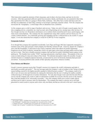 Their innovation caught the attention of their classmates, and of others who knew them, and later on of a few
      investors. After they generated sufﬁcient capital from investors, family, and friends who saw potential in their idea,
      they opened their ﬁrst ofﬁce in a garage in Menlo Park, California. This ofﬁce had a washer and dryer and a hot
      tub that was emblematic of what today continues to be Google’s laid-back corporate culture. Now the company has
      moved into the “Googleplex,” a much larger ofﬁce in Mountain View, California.

      As the company grew, so did its range of products and services. Today, not only is Google a search engine, but it is
      also a mapping service, a translator, an e-mail account, and a blog-hosting service, among many other services. In
      fact, Google now has over 40 products and features on its website which extend beyond its basic search engine, with
      many more in development. The company has also expanded into many other countries and now hosts over 150
      country website domains. It is continually growing and expanding and has a solid position as the world’s #1 search
      engine. It was also named the best company to work for in 2007 by Fortune magazine.

      Corporate Culture5

      Even though their company has expanded considerably, Larry Page and Sergey Brin have apparently managed to
      maintain some of the same personal, small-company feel that they started off with. Likewise, despite the company’s
      move into the Googleplex, it still seems to have kept a corporate culture that reﬂects its modest beginnings.
      Employees do not work in cubicles; instead they work in an open space where dogs and large rubber exercise balls
      are free to roam. They have a health-conscious company chef and host bi-weekly rollerblade hockey games in the
      parking lot. The founders host weekly “TGIF” meetings and promote a laid-back culture. The purpose of this is to
      create an ideal setting for innovative ideas to ﬂow freely. The informal atmosphere makes this possible. Google’s
      internal structure is a standard corporate hierarchy, yet personnel try not to let hierarchy dominate their personal
      encounters. Everyone performs tasks outside of their specialty and position whenever needed.

      Core Values and Mission6

      Google’s mission statement asserts that “Google’s mission is to organize the world’s information and make it
      universally accessible and useful.”7 The core message under the company’s code of conduct is that “being a Googler
      means holding yourself to the highest possible standard of ethical business conduct.”8 The company wants to be
      able to save its users time and frustration by making the information that the user is looking for readily available,
      without having to sift through tons of useless information. Not only does Google want to provide fast and efﬁcient
      service, but the company also wants to make its information available for everyone who has access to the internet;
      they want their product to be “universally accessible.” Also, the company claims not to want to make ethical
      sacriﬁces just in order to increase value for shareholders. The company has made it a priority not to sell high
      placement in search results to anyone and to show only non-ﬂashy ads that are relevant to the user’s search query.




      5
          “The Google Culture”. Available from www.google.com. Accessed on Nov. 4, 2007.
      6
          “Our Philosophy”. Available from www.google.com. Accessed on Nov. 4, 2007.
      7
          “Company Overview”. Available from www.google.com. Accessed on Nov. 4, 2007.
      8
          “Google Code of Conduct”. Available from www.google.com. Accessed on Nov. 4, 2007.




Case Studies in Ethics                                                    3                                       dukeethics.org
 