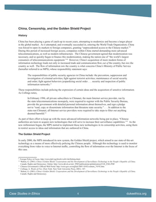China, Censorship, and the Golden Shield Project

      History

      China has been playing a game of catch-up in recent years, attempting to modernize and become a larger player
      in the global market. As it attempted, and eventually succeeded in, entering the World Trade Organization, China
      was forced to open its markets to foreign companies, granting “unprecedented access to the Chinese market.”9
      During this period of increased foreign access, companies within China started demanding more advanced
      telecommunications, as well as modern infrastructure. The Chinese government agreed that modernization was
      necessary, and so quickly began to ﬁnance this modernization, making the nation one of “the world’s largest
      consumers of telecommunications equipment.”10 However, China’s acquisition of more modern forms of
      information technology leads not only to increased trade and communication ﬂow out of the country, but into the
      country as well. The ﬂow of information into the country is what concerns China’s Ministry of Public Service
      (hereafter referred to as MPS), whose responsibility statement says:

                The responsibilities of public security agencies in China include: the prevention, suppression and
                investigation of criminal activities; ﬁght against terrorist activities; maintenance of social security
                and order; ﬁght against behaviors jeopardizing social order . . . security and inspection of public
                information networks.11

      These responsibilities include policing the expression of certain ideas and the acquisition of sensitive information.
      As Collings notes,

                In February 1996, all private subscribers to Chinanet, the main Internet service provider, run by
                the state telecommunications monopoly, were required to register with the Public Security Bureau,
                provide the government with detailed personal information about themselves, and sign a pledge
                not to “read, copy or disseminate information that threatens state security.” . . . In addition to the
                state-run Chinanet, all Internet service providers were required to take steps to ﬁlter out anything
                deemed harmful.12

      As part of their effort to keep up with the more advanced information networks being put in place, “Chinese
      authorities are keen to acquire new technologies that will serve to increase their surveillance capabilities.”13 As the
      new millennium began, the MPS started to implement these new technologies in its censorship activities, using them
      to restrict access to ideas and information that are outlawed in China.

      The Golden Shield Project

      In early 2000, the MPS introduced its new system, the Golden Shield project, which aimed to use state-of-the-art
      technology as a means of more effectively policing the Chinese people. Although this technology is used to monitor
      everything from video to voice to Internet trafﬁc, controlling the ﬂow of information over the Internet is the focus of
      this case.


      9
         Foreign Policy in Focus. http://www.fpif.org/briefs/vol4/v4n38china.html.
      10
         Walton, G. (2001). China’s Golden Shield: Corporations and the Development of Surveillance Technology in the People’s Republic of China.
         Canada: Rights and Democracy. Online: http://www.dd-rd.ca/site/_PDF/publications/globalization/CGS_ENG.PDF
      11
         Chinese Government’s Ofﬁcial Web Portal. http://www.gov.cn/english/2005-10/02/content_74192.htm.
      12
          Collings, A. Words of Fire. (New York: New York University Press, 2001). 187.
      13
         Walton, G. (2001). China’s Golden Shield: Corporations and the Development of Surveillance Technology in the People’s Republic of China.
         Canada: Rights and Democracy.




Case Studies in Ethics                                                     4                                                          dukeethics.org
 