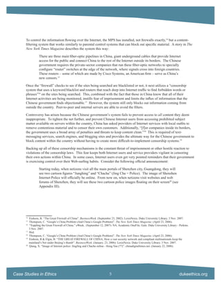 To control the information ﬂowing over the Internet, the MPS has installed, not ﬁrewalls exactly,14 but a content-
      ﬁltering system that works similarly to parental control systems that can block out speciﬁc material. A story in The
      New York Times Magazine describes the system this way:

                   There are three main ﬁber-optic pipelines in China, giant underground cables that provide Internet
                   access for the public and connect China to the rest of the Internet outside its borders. The Chinese
                   government requires the private-sector companies that run these ﬁber-optic networks to specially
                   conﬁgure “router” switches at the edge of the network, where signals cross into foreign countries.
                   These routers – some of which are made by Cisco Systems, an American ﬁrm – serve as China’s
                   new censors.15

      Once the “ﬁrewall” checks to see if the sites being searched are blacklisted or not, it next utilizes a “censorship
      system that uses a keyword blacklist and routers that reach deep into Internet trafﬁc to ﬁnd forbidden words or
      phrases”16 on the sites being searched. This, combined with the fact that those in China know that all of their
      Internet activities are being monitored, instills fear of imprisonment and limits the inﬂux of information that the
      Chinese government ﬁnds objectionable.17 However, the system still only blocks out information coming from
      outside the country. Peer-to-peer and internal servers are able to avoid the ﬁlters.

      Controversy has arisen because the Chinese government’s system fails to prevent access to all content they deem
      inappropriate. To tighten the net further, and prevent Chinese Internet users from accessing prohibited subject
      matter available on servers within the country, China has asked providers of Internet services with local outﬁts to
      remove contentious material and to censor their own customers. Additionally, “[f]or companies inside its borders,
      the government uses a broad array of penalties and threats to keep content clean.”18 This is required of text-
      messaging services, search engines, and blogging sites and provides the ultimate way for the Chinese government to
      block content within the country without having to create more difﬁcult-to-implement censorship systems.19

      Backing up all of these censorship mechanisms is the constant threat of imprisonment or other hostile reaction to
      violations of the censorship laws. This fear keeps both Internet users and service providers vigilant in censoring
      their own actions within China. In some cases, Internet users even get very pointed reminders that their government
      is exercising control over their Web-surﬁng habits. Consider the following ofﬁcial announcement:

                   Starting today, when netizens visit all the main portals of Shenzhen city, Guangdong, they will
                   see two cartoon ﬁgures “Junghing” and “Chacha” (Jing Cha = Police). The image of Shenzhen
                   Internet Police will ofﬁcially be online. From now on, when netizens visit websites and web
                   forums of Shenzhen, they will see these two cartoon police images ﬂoating on their screen20 (see
                   Appendix III).




      14
           Einhorn, B. “The Great Firewall of China”. BusinessWeek. (September 23, 2002): LexisNexis. Duke University Library. 3 Nov. 2007.
      15
           Thompson, C. “Google’s China Problem (And China’s Google Problem)”. The New York Times Magazine. (April 23, 2006).
      16
           “Toppling the Great Firewall of China.” eWeek. (September 12, 2007): NA. Academic OneFile. Gale. Duke University Library - Perkins.
           3 Nov. 2007.
      17
           Ibid.
      18
           Thompson, C. “Google’s China Problem (And China’s Google Problem)”. The New York Times Magazine. (April 23, 2006).
      19
           Einhorn, B & Elgin, B. “THE GREAT FIREWALL OF CHINA; How a vast security network and compliant multinationals keep the
           mainland’s Net under Beijing’s thumb”. BusinessWeek. (January. 23, 2006): LexisNexis. Duke University Library. 3 Nov. 2007.
      20
           Qiang, X. “Image of Internet police: JingJing and Chacha online - Hong Yan (??)”. chinadigitaltimes.net. (January 22, 2006).




Case Studies in Ethics                                                       5                                                        dukeethics.org
 
