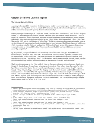 Google’s Decision to Launch Google.cn

      The Internet Market in China

      According to Google’s 2006 projections, the Chinese internet market was expected to grow from 105 million users
      to 250 million users by 2010. Moreover, in early 2006 there were already 350 million mobile phones in use in China
      and that number was projected to grow by about 57 million annually.21

      Before choosing to launch Google.cn, Google was already a player in this Chinese market. Since the site’s inception
      in 1999, U.S.-based Google.com had been available to Chinese users as it had been to users worldwide. Unlike its
      major U.S. competitors, though, Google did not rush to set up a China-based version of its search engine, and thus
      to acquiesce to government censorship regulations, as had Yahoo! in 1999, when it established Yahoo! China,22 and
      Microsoft in 2005, with its establishment of MSN China.23 Unlike its competitors, Google chose instead to create a
      version of its search engine capable of understanding character-based languages like Chinese, Japanese, and Korean,
      which it would run out of its California headquarters. With this U.S.-based version of Google.com, the company
      was able to control an estimated 25% of the Chinese search market by 2002 and to avoid Chinese government
      censorship completely.24

      By the year 2002, Google.com’s Chinese user base mainly consisted of white collar, pro-Western Chinese
      businesspeople.25 However, in the fall of 2002, problems struck. Suddenly, in early September, computer users
      in China could not access Google.com. The Chinese government had blocked access to the site, and users were
      instead diverted to rival Chinese search sites.26 Two weeks later, it again became possible to access Google.com, but
      government censorship had been heightened, making the search engine far slower and less reliable.27

      Much speculation exists as to why China suddenly chose to shut down and then to stringently censor Google.com.
      Google Co-founder Sergey Brin and many technology professionals in China believe it was the result of an effort
      by a Chinese competitor, like the then-new search engine Baidu.com, to gain market share at Google’s expense
      through pulling strings in the government.28 The stoppage could also have been due to heightened Internet security
      in anticipation of a November 2002 shift in political leadership.29 Whatever the cause, Google was left offering
      users in China a slow and less-than-satisfactory version of Google.com. Moreover, Baidu.com, now Google’s chief
      rival in China, began to grow, blossoming from a 3% market share player in 200230 to a 63.7% market share player
      in fall 2006, catering in large part to young users looking to download MP3 ﬁles.31 Concurrently, Google dropped
      its market share from 25% in 2002 to 19.2% in 2006.32




      21
           Schrage, E., Vice President, Global Communications and Public Affairs, Google Inc., “Testimony of Google Inc. before the Subcommittee on
           Asia and the Paciﬁc, and the Subcommittee on Africa, Global Human Rights, and International Operations.” (February 15, 2006).
      22
           Amnesty International. “Undermining Freedom of Expression in China: The role of Yahoo!, Microsoft, and Google”. (July 2006).
      23
           Kerner, S.M. “MSN China Opens its Doors”. InternetNews.com. (May 27, 2005).
      24
           Thompson, C. “Google’s China Problem (And China’s Google Problem)”. The New York Times Magazine. (April 23, 2006).
      25
           Ibid
      26
           The New York Times. “Beijing Blocks Access to Google”. NYT Late Edition, East Coast. (September 4, 2002).
      27
           Kahn, J. “China Seems to Reﬁne Bid to Restrict Web Access.” The New York Times. (September 14, 2002).
      28
           Thompson, C.
      29
           Kahn, J. “China Seems to Reﬁne Bid to Restrict Web Access.” The New York Times. (September 14, 2002).
      30
           Thompson, C. “Google’s China Problem (And China’s Google Problem).” The New York Times Magazine (April 23, 2006): LexisNexis. Duke
           University Library. 6 Nov. 2007.
      31
           Thompson, C.
      32
           Fong, Mei. “Google Builds China ties; Software ﬁrm deal is part of a move into other services.” The Wall Street Journal. (January 5, 2007).




Case Studies in Ethics                                                        6                                                          dukeethics.org
 