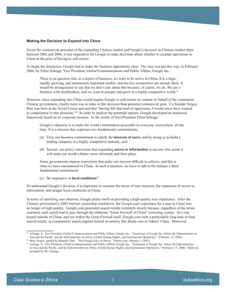 Making the Decision to Expand into China

      Given the commercial potential of the expanding Chinese market and Google’s decrease in Chinese market share
      between 2002 and 2006, it was imperative for Google to make decisions about whether to escalate operations in
      China at the price of having to self-censor.

      To begin the discussion, Google had to make the business opportunity clear. The case was put this way, in February
      2006, by Elliot Schrage, Vice President, Global Communications and Public Affairs, Google Inc.:

                   There is no question that, as a matter of business, we want to be active in China. It is a huge,
                   rapidly growing, and enormously important market, and our key competitors are already there. It
                   would be disingenuous to say that we don’t care about that because, of course, we do. We are a
                   business with stockholders, and we want to prosper and grow in a highly competitive world.33

      However, since expanding into China would require Google to self-censor its content on behalf of the communist
      Chinese government, clearly more was at stake in this decision than potential commercial gain. Co-founder Sergey
      Brin was born in the Soviet Union and said that “having felt that kind of oppression, I would never have wanted
      to compromise in that direction.”34 In order to analyze the potential options, Google developed an analytical
      framework based on its corporate mission. In the words of Vice President Elliot Schrage:

                   Google’s objective is to make the world’s information accessible to everyone, everywhere, all the
                   time. It is a mission that expresses two fundamental commitments:

                   (a) First, our business commitment to satisfy the interests of users, and by doing so to build a
                       leading company in a highly competitive industry; and

                   (b) Second, our policy conviction that expanding access to information to anyone who wants it
                       will make our world a better, more informed, and freer place.

                   Some governments impose restrictions that make our mission difﬁcult to achieve, and this is
                   what we have encountered in China. In such a situation, we have to add to the balance a third
                   fundamental commitment:

                   (c) Be responsive to local conditions35

      To understand Google’s decision, it is important to examine the nexus of user interests, the expansion of access to
      information, and unique local conditions in China.

      In terms of satisfying user interests, Google prides itself on providing a high-quality user experience. After the
      Chinese government’s 2002 Internet censorship crackdown, the Google.com experience for a user in China was
      no longer of high quality. Google.com generated search results extremely slowly because, regardless of the terms
      searched, each search had to pass through the elaborate “Great Firewall of China” censoring system. As a site
      hosted outside of China, and not within the Great Firewall itself, Google.com took a particularly long time to load
      search results, as compared to search engines hosted in-country like Baidu.com or Yahoo! China. Moreover,

      33
           Schrage, E., Vice President, Global Communications and Public Affairs, Google Inc., “Testimony of Google Inc. before the Subcommittee on
           Asia and the Paciﬁc, and the Subcommittee on Africa, Global Human Rights, and International Operations.” (February 15, 2006).
      34
           Brin, Sergey, quoted by Hannah Clark. “The Google Guys in Davos.” Forbes.com. (January 1, 2007).
      35
           Schrage, E., Vice President, Global Communications and Public Affairs, Google Inc., “Testimony of Google Inc. before the Subcommittee
           on Asia and the Paciﬁc, and the Subcommittee on Africa, Global Human Rights, and International Operations.” (February 15, 2006). Bold text
           included by Mr. Schrage.




Case Studies in Ethics                                                        7                                                         dukeethics.org
 