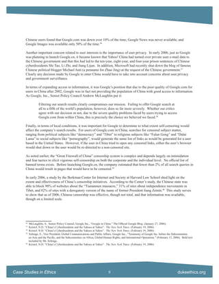 Chinese users found that Google.com was down over 10% of the time; Google News was never available; and
      Google Images was available only 50% of the time.36

      Another important concern related to user interests is the importance of user privacy. In early 2006, just as Google
      was planning to launch Google.cn, it became known that Yahoo! China had turned over private user e-mail data to
      the Chinese government and that this had led to the ten-year, eight-year, and four-year prison sentences of Chinese
      cyberdissidents Shi Tao, Li Zhi, and Jiang Lijun. In addition, Microsoft had recently shut down the blog of famous
      Chinese political blogger Michael Anti (a penname for Zhao Jing) at the request of the Chinese government.37
      Clearly any decision made by Google to enter China would have to take into account concerns about user privacy
      and government surveillance.

      In terms of expanding access to information, it was Google’s position that due to the poor quality of Google.com for
      users in China after 2002, Google was in fact not providing the population of China with good access to information.
      As Google, Inc., Senior Policy Council Andrew McLaughlin put it:

                   Filtering our search results clearly compromises our mission. Failing to offer Google search at
                   all to a ﬁfth of the world’s population, however, does so far more severely. Whether our critics
                   agree with our decision or not, due to the severe quality problems faced by users trying to access
                   Google.com from within China, this is precisely the choice we believed we faced.38

      Finally, in terms of local conditions, it was important for Google to determine to what extent self-censoring would
      affect the company’s search results. For users of Google.com in China, searches for censored subject matter,
      ranging from political subjects like “democracy” and “Tibet” to religious subjects like “Falun Gong” and “Dalai
      Lama” to social subjects like “pornography”, would generate the same list of links as would be generated for a user
      based in the United States. However, if the user in China tried to open any censored links, either the user’s browser
      would shut down or the user would be re-directed to a non-censored site.

      As noted earlier, the “Great Firewall of China” censorship system is complex and depends largely on intimidation
      and fear tactics to elicit vigorous self-censorship on both the corporate and the individual level. No ofﬁcial list of
      banned terms exists. Before launching Google.cn, the company estimated that fewer than 2% of all search queries in
      China would result in pages that would have to be censored.39

      In early 2006, a study by the Berkman Center for Internet and Society at Harvard Law School shed light on the
      extent and effectiveness of China’s censorship initiatives. According to the Center’s study, the Chinese state was
      able to block 90% of websites about the “Tiananmen massacre,” 31% of sites about independence movements in
      Tibet, and 82% of sites with a derogatory version of the name of former President Jiang Zemin.40 This study serves
      to show that as of 2006, Chinese censorship was effective, though not total, and that information was available,
      though on a limited scale.




      36
           McLaughlin, A. Senior Policy Counsel, Google Inc., “Google in China.” The Ofﬁcial Google Blog. (January 27, 2006).
      37
           Kristof, N.D. “China’s Cyberdissidents and the Yahoos at Yahoo”. The New York Times. (February 19, 2006)
      38
           Kristof, N.D. “China’s Cyberdissidents and the Yahoos at Yahoo”. The New York Times. (February 19, 2006)
      39
           Schrage, E., Vice President, Global Communications and Public Affairs, Google Inc., “Testimony of Google Inc. before the Subcommittee
           on Asia and the Paciﬁc, and the Subcommittee on Africa, Global Human Rights, and International Operations.” (February 15, 2006). Bold text
           included by Mr. Schrage.
      40
           Kristof, N.D. “China’s Cyberdissidents and the Yahoos at Yahoo”. The New York Times. (February 19, 2006)




Case Studies in Ethics                                                        8                                                         dukeethics.org
 