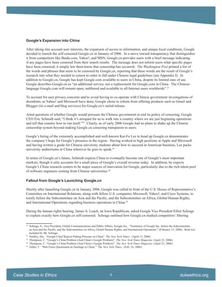 Google’s Expansion into China

      After taking into account user interests, the expansion of access to information, and unique local conditions, Google
      decided to launch the self-censored Google.cn in January of 2006. In a move toward transparency that distinguishes
      it from competitors like Baidu.com, Yahoo!, and MSN, Google.cn provides users with a brief message indicating
      if any pages have been censored from their search results. The message does not inform users what speciﬁc pages
      have been censored; it simply lets them know that censorship has occurred. The Washington Post printed a list of
      the words and phrases that seem to be censored by Google.cn, reporting that these words are the result of Google’s
      research into what they needed to censor in order to fall under Chinese legal guidelines (see Appendix I). In
      addition to Google.cn, Google has kept Google.com available to users in China, despite its limited ease of use.
      Google describes Google.cn as “an additional service, not a replacement for Google.com in China. The Chinese-
      language Google.com will remain open, unﬁltered and available to all Internet users worldwide”.41

      To account for user privacy concerns and to avoid having to co-operate with Chinese government investigations of
      dissidents, as Yahoo! and Microsoft have done, Google chose to refrain from offering products such as Gmail and
      Blogger (its e-mail and blog services) for Google.cn’s initial release.

      Amid questions of whether Google would pressure the Chinese government to end its policy of censoring, Google
      CEO Eric Schmidt said, “I think it’s arrogant for us to walk into a country where we are just beginning operations
      and tell that country how to run itself.”42 Clearly, as of early 2006 Google had no plans to shake up the Chinese
      censorship system beyond making Google.cn censoring transparent to users.

      Google’s hiring of the extremely accomplished and well-known Kai-Fu Lee to head up Google.cn demonstrates
      the company’s hope for Google’s presence in the region. Having worked in high positions at Apple and Microsoft
      and having written a guide for Chinese university students about how to succeed in American business, Lee packs
      university auditoriums in China wherever he goes to speak.43

      In terms of Google.cn’s future, Schmidt expects China to eventually become one of Google’s most important
      markets, though it only accounts for a small piece of Google’s overall revenue today. In addition, he expects
      Google’s China research centers to be major sources of innovation for Google, particularly due to the rich talent pool
      of software engineers coming from Chinese universities.44

      Fallout from Google’s Launching Google.cn

      Shortly after launching Google.cn in January 2006, Google was called in front of the U.S. House of Representative’s
      Committee on International Relations, along with fellow U.S. companies Microsoft, Yahoo!, and Cisco Systems, to
      testify before the Subcommittee on Asia and the Paciﬁc, and the Subcommittee on Africa, Global Human Rights,
      and International Operations regarding business operations in China.45

      During the human rights hearing, James A. Leach, an Iowa Republican, asked Google Vice President Elliot Schrage
      to explain exactly how Google.cn self-censored. Schrage outlined how Google.cn studied competitors’ ﬁltering

      41
           Schrage, E., Vice President, Global Communications and Public Affairs, Google Inc., “Testimony of Google Inc. before the Subcommittee
           on Asia and the Paciﬁc, and the Subcommittee on Africa, Global Human Rights, and International Operations.” (February 15, 2006). Bold text
           included by Mr. Schrage.
      42
           Yardley, Jim. “Google Chief Rejects Putting Pressure on China”. The New York Times. (April 13, 2006)
      43
           Thompson, C. “Google’s China Problem (And China’s Google Problem)”. The New York Times Magazine. (April 23, 2006).
      44
           Thompson, C. “Google’s China Problem (And China’s Google Problem)”. The New York Times Magazine. (April 23, 2006).
      45
           Zeller, T. “Web Firms Questioned on Dealings in China.” The New York Times. (Feb. 16, 2006).




Case Studies in Ethics                                                        9                                                         dukeethics.org
 