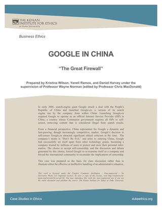 at Duke Universit y




      Business Ethics




                                  GOOGLE IN CHINA
                                              “The Great Firewall”

          Prepared by Kristina Wilson, Yaneli Ramos, and Daniel Harvey under the
       supervision of Professor Wayne Norman (edited by Professor Chris MacDonald)




                       In early 2006, search-engine giant Google struck a deal with the People’s
                       Republic of China and launched Google.cn, a version of its search
                       engine run by the company from within China. Launching Google.cn
                       required Google to operate as an official Internet Service Provider (ISP) in
                       China, a country whose Communist government requires all ISPs to self-
                       censor, removing content that is considered illegal from search results.

                       From a financial perspective, China represented for Google a dynamic and
                       fast-growing, though increasingly competitive, market. Google’s decision to
                       self-censor Google.cn attracted significant ethical criticism at the time. The
                       company’s motto is “Don’t Be Evil,” and prior to entering China, Google
                       had successfully set itself apart from other technology giants, becoming a
                       company trusted by millions of users to protect and store their personal infor-
                       mation. The choice to accept self-censorship, and the discussion and debate
                       generated by this choice, forced Google to re-examine itself as a company and
                       forced the international community to reconsider the implications of censorship.

                       This case was prepared as the basis for class discussion rather than to
                       illustrate either the effective or ineffective handling of an administrative situation.


                       This work is licensed under the Creative Commons Attribution - Noncommercial - No
                       Derivative Works 3.0 Unported License. To view a copy of this license, visit http://creativecom-
                       mons.org/licenses/by-nc-nd/3.0/. You may reproduce this work for non-commercial use if you use
                       the entire document and attribute the source: The Kenan Institute for Ethics at Duke University.




Case Studies in Ethics                                                                                                    dukeethics.org
 