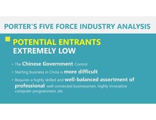 PORTER’S FIVE FORCE INDUSTRY ANALYSIS
POTENTIAL ENTRANTS
EXTREMELY LOW
• The Chinese Government Control
• Starting business in China is more difficult
• Requires a highly skilled and well-balanced assortment of
professional: well connected businessmen, highly innovative
computer programmers, etc
 