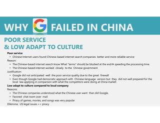 Poor service
• Chinese Internet users found Chinese-based internet search companies better and more reliable service
Reason:
• The Chinese-based internet search know What “terms” should be blocked at the end speeding the processing time.
• The Chinese-based internet worked closely to the Chinese government
Justification:
• Google did not anticipated well the poor service quality due to the great firewall
• Even though Google had democratic approach with Chinese-language version but they did not well prepared for the
local law applying in comparison with what the competitors were doing at China market
Low adapt to culture compared to local company
Reasons:
• The Chinese companies understood what the Chinese user want than did Google.
• Favored chat room over mail
• Piracy of games, movies, and songs was very popular
Dilemma: US legal issues >< piracy
WHY FAILED IN CHINA
POOR SERVICE
& LOW ADAPT TO CULTURE
 