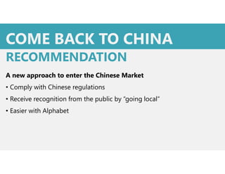 COME BACK TO CHINA
A new approach to enter the Chinese Market
• Comply with Chinese regulations
• Receive recognition from the public by “going local”
• Easier with Alphabet
RECOMMENDATION
 