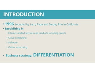 •1996: founded by Larry Page and Sergey Brin in California
• Specializing in
• Internet-related services and products including search
• Cloud computing
• Software
• Online advertising
• Business strategy: DIFFERENTIATION
INTRODUCTION
 