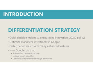• Quick decision making & encouraged innovation (20/80 policy)
• Optimize marketers’ investment in Google
• Faster, better search with many enhanced features
• How Google do that:
• Robust data centers world over
• Unique search algorithm
• Continuous improvement through innovation
INTRODUCTION
DIFFERENTIATION STRATEGY
 