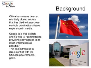 Backgroundin ChinaChina has always been a relatively closed society that has tried to keep close controls on what its citizens experience in media.Google is a web search engine who is, “committed to providing easy access to as much information as possible.”This commitment is in direct conflict with the Chinese government’s goals.