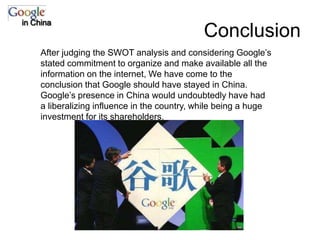 Conclusionin ChinaAfter judging the SWOT analysis and considering Google’s stated commitment to organize and make available all the information on the internet, We have come to the conclusion that Google should have stayed in China.  Google’s presence in China would undoubtedly have had a liberalizing influence in the country, while being a huge investment for its shareholders. 