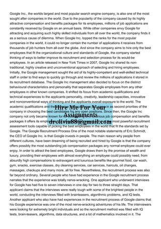 Google Inc., the worlds largest and most popular search engine company, is also one of the most
sought after companies in the world. Due to the popularity of the company caused by its highly
attractive compensation and benefits packages for its employees, millions of job applications are
constantly received by Google on an annual basis. While other companies envy Google for
attracting and acquiring such highly skilled individuals from all over the world, the company finds it
as a serious cause of dilemma. When Google Inc. topped the ranks for the most popular
companies in the world, it could no longer contain the number of applications it receives from
thousands of job hunters from all over the globe. And since the company aims to hire only the best
employees that fit the organizational culture and standards of Google, the company started
thinking of ways to better improve its recruitment and selection process for its would-be
employees. In an article released in New York Times in 2007, Google Inc shared its non-
traditional, highly creative and unconventional approach of selecting and hiring employees.
Initially, the Google management sought the aid of its highly-competent and well-skilled technical
staff in order to find ways to quickly go through and review the millions of applications it stored in
its recruitment database. The Google Inc management also decided to focus on the distinct
behavioural characteristics and personality that separates Google employees from any other
employees in other known companies. It shifted its focus from academic qualifications and
technical experiences to the applicants personality, creativity, leadership capacities, innovative
and nonconventional ways of thinking and the applicants overall exposure to the world. The
academic qualifications and the intensive job experience just came in as second priorities of the
company in choosing the best candidates for any open positions. Since then, the Google Inc
company not only became known for its outstanding and luxurious job compensation and benefits
packages it offers its employees, but also in making use of some of the most powerful recruitment
assessment tools capable of picking the best employees in the world that fit the standards set by
Google. The Google Recruitment Process One of the most notable statements of Eric Schmidt,
the CEO of Google Inc. is that Google invests in people. The main reason why people from
different cultures, have been dreaming of being recruited and hired by Google is that the company
offers possibly the most outstanding job compensation packages any normal employee could ever
enjoy. In order to attract the best employees, Google draws them by the promise of wealth and
luxury, providing their employees with almost everything an employee could possibly need, from
absurdly high compensations to extravagant and luxurious benefits like gourmet food, car wash,
gym, snacks, exercise classes, dry cleaning services, car services, haircuts, oil changes,
massages, checkups and many more, all for free. Nevertheless, the recruitment process was also
far beyond ordinary. Several people who have had experience in the Google recruitment process
narrates that the experience was totally nerve-wracking. One applicant who underwent interviews
for Google has had five to seven interviews in one day for two to three straight days. That
applicant claims that the interviews were really tough with some of the brightest people in the
world, conducting the interviews filled with brainteasers, algorithmic problems, and IQ tests.
Another applicant who also have had experiences in the recruitment process of Google claims that
his Google experience was one of the most nerve-wracking adventures of his life. The interviewers
were looking for extremely bright individuals and so the recruitment method was filled with IQ
tests, brain-teasers, algorithms, data structures, and a lot of mathematics involved in it. The
 