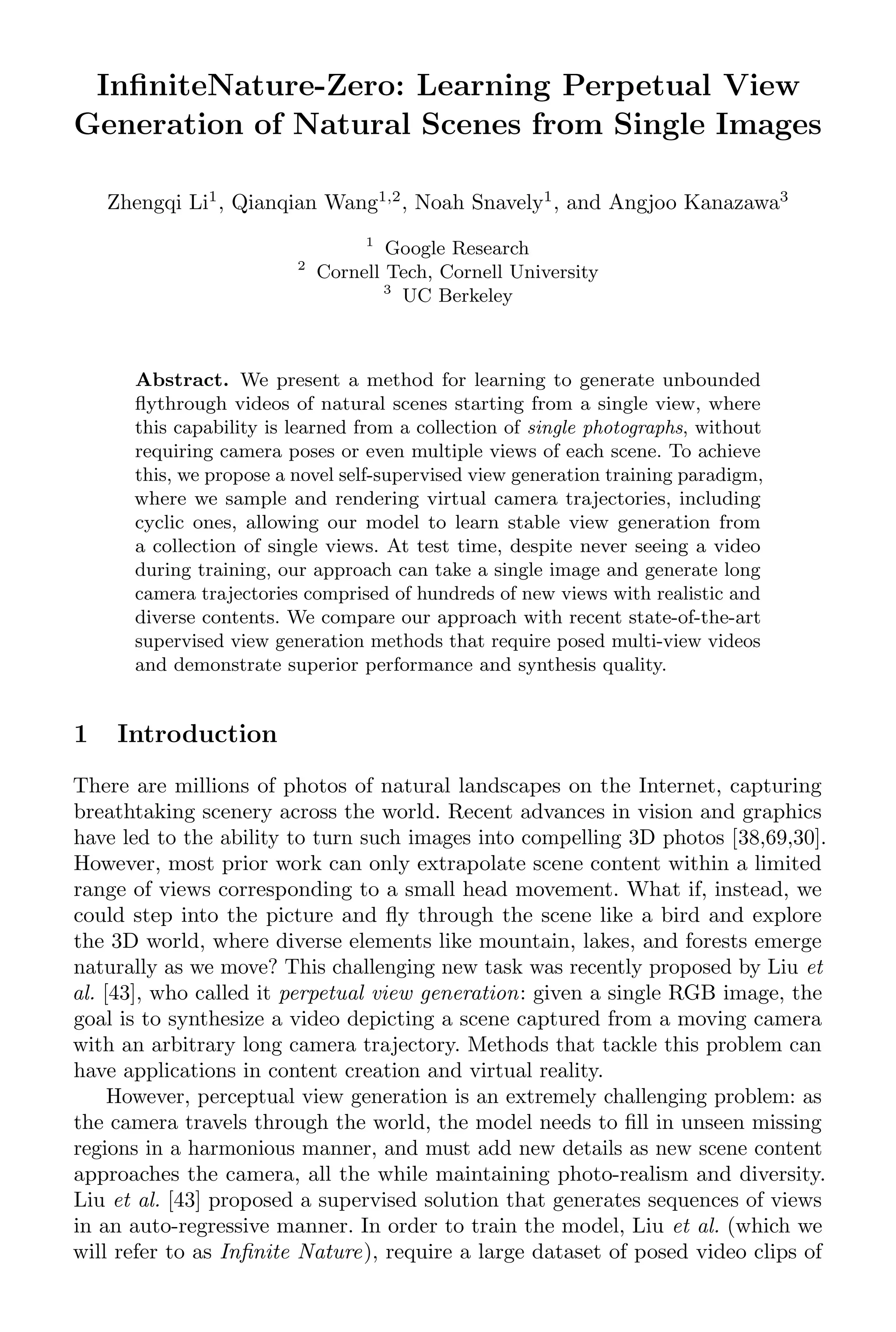 InfiniteNature-Zero: Learning Perpetual View
Generation of Natural Scenes from Single Images
Zhengqi Li1
, Qianqian Wang1,2
, Noah Snavely1
, and Angjoo Kanazawa3
1
Google Research
2
Cornell Tech, Cornell University
3
UC Berkeley
Abstract. We present a method for learning to generate unbounded
flythrough videos of natural scenes starting from a single view, where
this capability is learned from a collection of single photographs, without
requiring camera poses or even multiple views of each scene. To achieve
this, we propose a novel self-supervised view generation training paradigm,
where we sample and rendering virtual camera trajectories, including
cyclic ones, allowing our model to learn stable view generation from
a collection of single views. At test time, despite never seeing a video
during training, our approach can take a single image and generate long
camera trajectories comprised of hundreds of new views with realistic and
diverse contents. We compare our approach with recent state-of-the-art
supervised view generation methods that require posed multi-view videos
and demonstrate superior performance and synthesis quality.
1 Introduction
There are millions of photos of natural landscapes on the Internet, capturing
breathtaking scenery across the world. Recent advances in vision and graphics
have led to the ability to turn such images into compelling 3D photos [38,69,30].
However, most prior work can only extrapolate scene content within a limited
range of views corresponding to a small head movement. What if, instead, we
could step into the picture and fly through the scene like a bird and explore
the 3D world, where diverse elements like mountain, lakes, and forests emerge
naturally as we move? This challenging new task was recently proposed by Liu et
al. [43], who called it perpetual view generation: given a single RGB image, the
goal is to synthesize a video depicting a scene captured from a moving camera
with an arbitrary long camera trajectory. Methods that tackle this problem can
have applications in content creation and virtual reality.
However, perceptual view generation is an extremely challenging problem: as
the camera travels through the world, the model needs to fill in unseen missing
regions in a harmonious manner, and must add new details as new scene content
approaches the camera, all the while maintaining photo-realism and diversity.
Liu et al. [43] proposed a supervised solution that generates sequences of views
in an auto-regressive manner. In order to train the model, Liu et al. (which we
will refer to as Infinite Nature), require a large dataset of posed video clips of
 