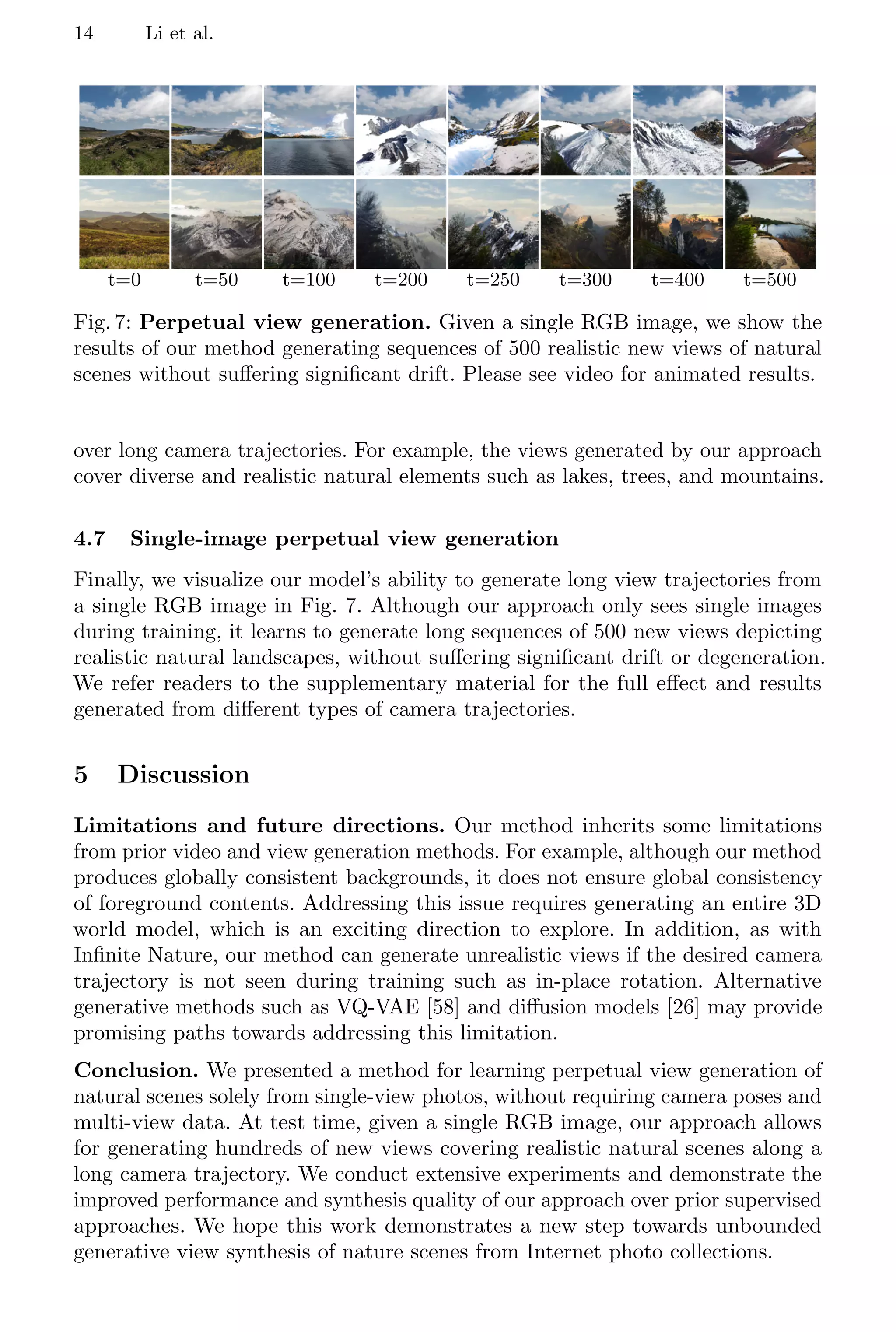 14 Li et al.
t=0 t=50 t=100 t=200 t=250 t=300 t=400 t=500
Fig. 7: Perpetual view generation. Given a single RGB image, we show the
results of our method generating sequences of 500 realistic new views of natural
scenes without suffering significant drift. Please see video for animated results.
over long camera trajectories. For example, the views generated by our approach
cover diverse and realistic natural elements such as lakes, trees, and mountains.
4.7 Single-image perpetual view generation
Finally, we visualize our model’s ability to generate long view trajectories from
a single RGB image in Fig. 7. Although our approach only sees single images
during training, it learns to generate long sequences of 500 new views depicting
realistic natural landscapes, without suffering significant drift or degeneration.
We refer readers to the supplementary material for the full effect and results
generated from different types of camera trajectories.
5 Discussion
Limitations and future directions. Our method inherits some limitations
from prior video and view generation methods. For example, although our method
produces globally consistent backgrounds, it does not ensure global consistency
of foreground contents. Addressing this issue requires generating an entire 3D
world model, which is an exciting direction to explore. In addition, as with
Infinite Nature, our method can generate unrealistic views if the desired camera
trajectory is not seen during training such as in-place rotation. Alternative
generative methods such as VQ-VAE [58] and diffusion models [26] may provide
promising paths towards addressing this limitation.
Conclusion. We presented a method for learning perpetual view generation of
natural scenes solely from single-view photos, without requiring camera poses and
multi-view data. At test time, given a single RGB image, our approach allows
for generating hundreds of new views covering realistic natural scenes along a
long camera trajectory. We conduct extensive experiments and demonstrate the
improved performance and synthesis quality of our approach over prior supervised
approaches. We hope this work demonstrates a new step towards unbounded
generative view synthesis of nature scenes from Internet photo collections.
 