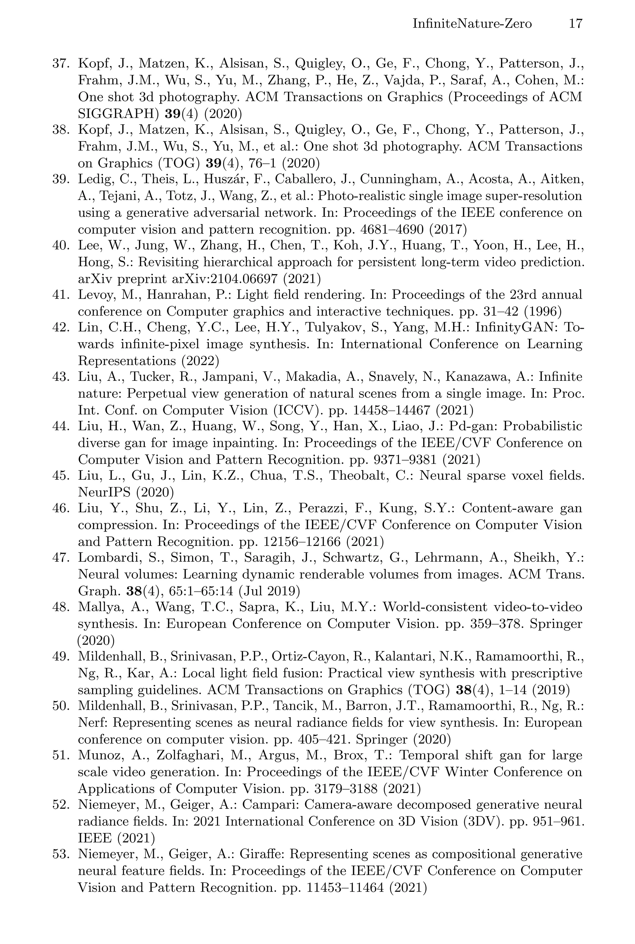 InfiniteNature-Zero 17
37. Kopf, J., Matzen, K., Alsisan, S., Quigley, O., Ge, F., Chong, Y., Patterson, J.,
Frahm, J.M., Wu, S., Yu, M., Zhang, P., He, Z., Vajda, P., Saraf, A., Cohen, M.:
One shot 3d photography. ACM Transactions on Graphics (Proceedings of ACM
SIGGRAPH) 39(4) (2020)
38. Kopf, J., Matzen, K., Alsisan, S., Quigley, O., Ge, F., Chong, Y., Patterson, J.,
Frahm, J.M., Wu, S., Yu, M., et al.: One shot 3d photography. ACM Transactions
on Graphics (TOG) 39(4), 76–1 (2020)
39. Ledig, C., Theis, L., Huszár, F., Caballero, J., Cunningham, A., Acosta, A., Aitken,
A., Tejani, A., Totz, J., Wang, Z., et al.: Photo-realistic single image super-resolution
using a generative adversarial network. In: Proceedings of the IEEE conference on
computer vision and pattern recognition. pp. 4681–4690 (2017)
40. Lee, W., Jung, W., Zhang, H., Chen, T., Koh, J.Y., Huang, T., Yoon, H., Lee, H.,
Hong, S.: Revisiting hierarchical approach for persistent long-term video prediction.
arXiv preprint arXiv:2104.06697 (2021)
41. Levoy, M., Hanrahan, P.: Light field rendering. In: Proceedings of the 23rd annual
conference on Computer graphics and interactive techniques. pp. 31–42 (1996)
42. Lin, C.H., Cheng, Y.C., Lee, H.Y., Tulyakov, S., Yang, M.H.: InfinityGAN: To-
wards infinite-pixel image synthesis. In: International Conference on Learning
Representations (2022)
43. Liu, A., Tucker, R., Jampani, V., Makadia, A., Snavely, N., Kanazawa, A.: Infinite
nature: Perpetual view generation of natural scenes from a single image. In: Proc.
Int. Conf. on Computer Vision (ICCV). pp. 14458–14467 (2021)
44. Liu, H., Wan, Z., Huang, W., Song, Y., Han, X., Liao, J.: Pd-gan: Probabilistic
diverse gan for image inpainting. In: Proceedings of the IEEE/CVF Conference on
Computer Vision and Pattern Recognition. pp. 9371–9381 (2021)
45. Liu, L., Gu, J., Lin, K.Z., Chua, T.S., Theobalt, C.: Neural sparse voxel fields.
NeurIPS (2020)
46. Liu, Y., Shu, Z., Li, Y., Lin, Z., Perazzi, F., Kung, S.Y.: Content-aware gan
compression. In: Proceedings of the IEEE/CVF Conference on Computer Vision
and Pattern Recognition. pp. 12156–12166 (2021)
47. Lombardi, S., Simon, T., Saragih, J., Schwartz, G., Lehrmann, A., Sheikh, Y.:
Neural volumes: Learning dynamic renderable volumes from images. ACM Trans.
Graph. 38(4), 65:1–65:14 (Jul 2019)
48. Mallya, A., Wang, T.C., Sapra, K., Liu, M.Y.: World-consistent video-to-video
synthesis. In: European Conference on Computer Vision. pp. 359–378. Springer
(2020)
49. Mildenhall, B., Srinivasan, P.P., Ortiz-Cayon, R., Kalantari, N.K., Ramamoorthi, R.,
Ng, R., Kar, A.: Local light field fusion: Practical view synthesis with prescriptive
sampling guidelines. ACM Transactions on Graphics (TOG) 38(4), 1–14 (2019)
50. Mildenhall, B., Srinivasan, P.P., Tancik, M., Barron, J.T., Ramamoorthi, R., Ng, R.:
Nerf: Representing scenes as neural radiance fields for view synthesis. In: European
conference on computer vision. pp. 405–421. Springer (2020)
51. Munoz, A., Zolfaghari, M., Argus, M., Brox, T.: Temporal shift gan for large
scale video generation. In: Proceedings of the IEEE/CVF Winter Conference on
Applications of Computer Vision. pp. 3179–3188 (2021)
52. Niemeyer, M., Geiger, A.: Campari: Camera-aware decomposed generative neural
radiance fields. In: 2021 International Conference on 3D Vision (3DV). pp. 951–961.
IEEE (2021)
53. Niemeyer, M., Geiger, A.: Giraffe: Representing scenes as compositional generative
neural feature fields. In: Proceedings of the IEEE/CVF Conference on Computer
Vision and Pattern Recognition. pp. 11453–11464 (2021)
 