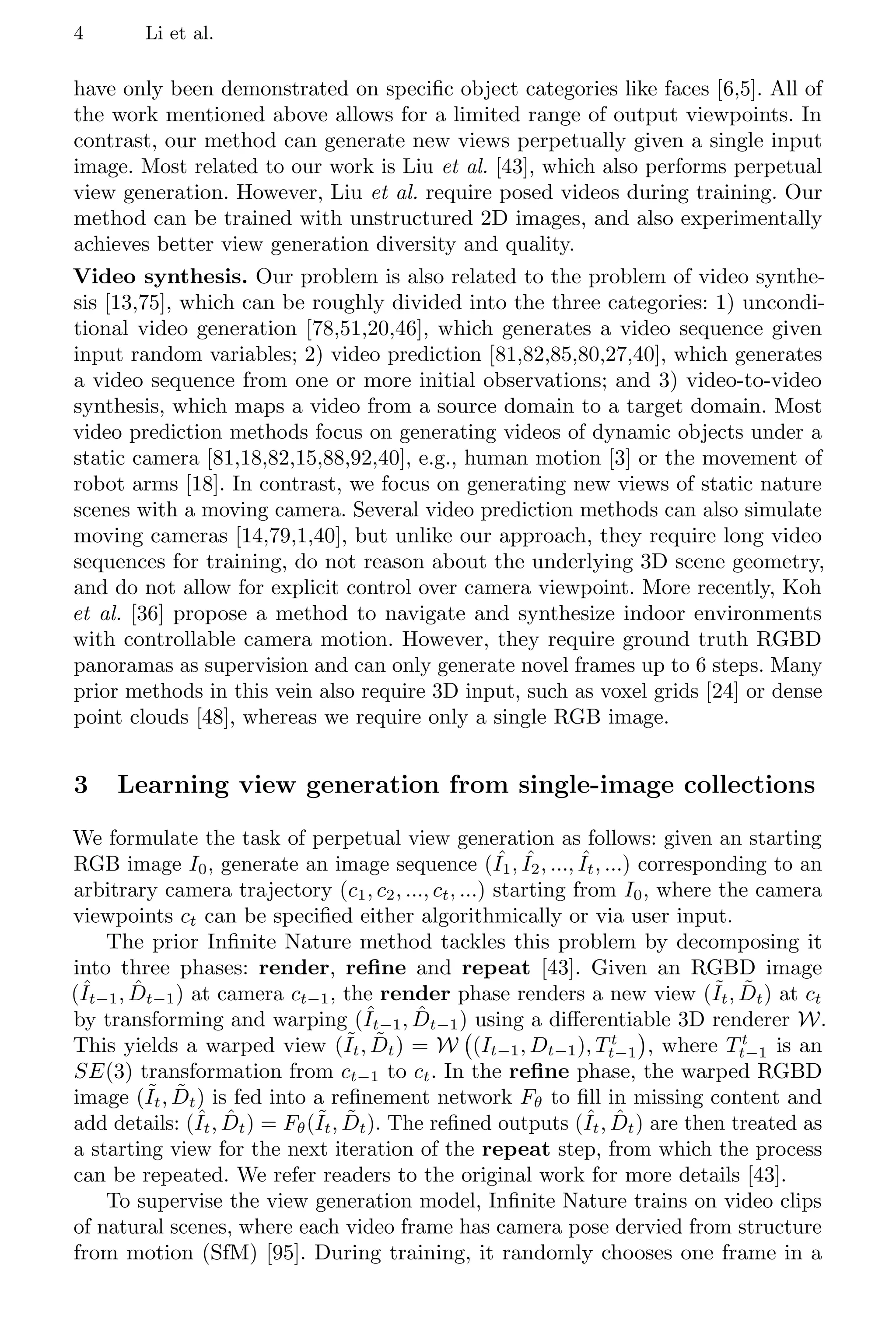 4 Li et al.
have only been demonstrated on specific object categories like faces [6,5]. All of
the work mentioned above allows for a limited range of output viewpoints. In
contrast, our method can generate new views perpetually given a single input
image. Most related to our work is Liu et al. [43], which also performs perpetual
view generation. However, Liu et al. require posed videos during training. Our
method can be trained with unstructured 2D images, and also experimentally
achieves better view generation diversity and quality.
Video synthesis. Our problem is also related to the problem of video synthe-
sis [13,75], which can be roughly divided into the three categories: 1) uncondi-
tional video generation [78,51,20,46], which generates a video sequence given
input random variables; 2) video prediction [81,82,85,80,27,40], which generates
a video sequence from one or more initial observations; and 3) video-to-video
synthesis, which maps a video from a source domain to a target domain. Most
video prediction methods focus on generating videos of dynamic objects under a
static camera [81,18,82,15,88,92,40], e.g., human motion [3] or the movement of
robot arms [18]. In contrast, we focus on generating new views of static nature
scenes with a moving camera. Several video prediction methods can also simulate
moving cameras [14,79,1,40], but unlike our approach, they require long video
sequences for training, do not reason about the underlying 3D scene geometry,
and do not allow for explicit control over camera viewpoint. More recently, Koh
et al. [36] propose a method to navigate and synthesize indoor environments
with controllable camera motion. However, they require ground truth RGBD
panoramas as supervision and can only generate novel frames up to 6 steps. Many
prior methods in this vein also require 3D input, such as voxel grids [24] or dense
point clouds [48], whereas we require only a single RGB image.
3 Learning view generation from single-image collections
We formulate the task of perpetual view generation as follows: given an starting
RGB image I0, generate an image sequence ( ˆ
I1, ˆ
I2, ..., ˆ
It, ...) corresponding to an
arbitrary camera trajectory (c1, c2, ..., ct, ...) starting from I0, where the camera
viewpoints ct can be specified either algorithmically or via user input.
The prior Infinite Nature method tackles this problem by decomposing it
into three phases: render, refine and repeat [43]. Given an RGBD image
(ˆ
It−1, D̂t−1) at camera ct−1, the render phase renders a new view (˜
It, D̃t) at ct
by transforming and warping (ˆ
It−1, D̂t−1) using a differentiable 3D renderer W.
This yields a warped view (˜
It, D̃t) = W (It−1, Dt−1), Tt
t−1

, where Tt
t−1 is an
SE(3) transformation from ct−1 to ct. In the refine phase, the warped RGBD
image (˜
It, D̃t) is fed into a refinement network Fθ to fill in missing content and
add details: (ˆ
It, D̂t) = Fθ(˜
It, D̃t). The refined outputs (ˆ
It, D̂t) are then treated as
a starting view for the next iteration of the repeat step, from which the process
can be repeated. We refer readers to the original work for more details [43].
To supervise the view generation model, Infinite Nature trains on video clips
of natural scenes, where each video frame has camera pose dervied from structure
from motion (SfM) [95]. During training, it randomly chooses one frame in a
 