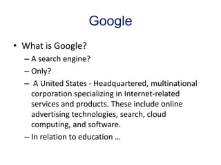 Google
• What is Google?
– A search engine?
– Only?
– A United States - Headquartered, multinational
corporation specializing in Internet-related
services and products. These include online
advertising technologies, search, cloud
computing, and software.
– In relation to education …
 