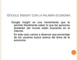Google Insight con la palabra economíaGoogle Insight es una herramienta que te permite literalmente saber lo que las personas alrededor del mundo están buscando en el Internet.En este caso vamos a observar que porcentaje de los usuarios busca acerca del tema de la economía