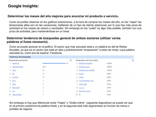 Google Insights:   Determinar tendencia de búsquedas general de ambos sectores (utilizar varias palabras si fuese necesario). Determinar los meses del año mejores para anunciar mi producto o servicio . Como se podido observar en los gráficos anterioriores, a la hora de comprar los meses del año, en los “viajes” las temporadas altas son en las vacaciones, hablando de un tipo de cliente estacional, por lo que hay más picos de actividad en los meses de verano y navidades. Sin embargo en los “outlet” es algo más estable, también con sus picos de actividad, pero manteniéndose en un línea.  Como se puede apreciar en el gráfico. El sector que más asociado está a un palabra es del de Redes Sociales, ya que es un sector que está en alza y prácticamente “empezando” a estar de moda, cuya palabra asociada es, como era de esperar, Facebook.  Sin embargo si hay que diferenciar entre “Viajes” y “Outlet online”, (siguiente diapositiva) se puede ver que en el primero predomina la palabra Hotel, y en la segunda está más segmentado en función de marca o portales de negocio 