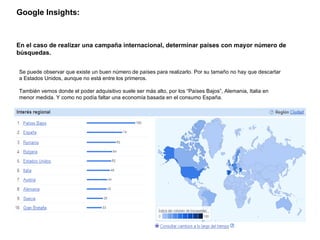 Google Insights:   En el caso de realizar una campaña internacional, determinar países con mayor número de búsquedas. Se puede observar que existe un buen número de países para realizarlo. Por su tamaño no hay que descartar a Estados Unidos, aunque no está entre los primeros. También vemos donde el poder adquisitivo suele ser más alto, por los “Países Bajos”, Alemania, Italia en menor medida. Y como no podía faltar una economía basada en el consumo España. 