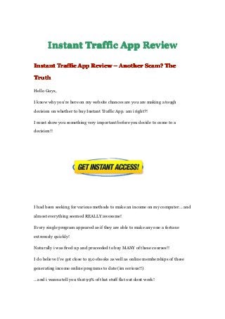 InstantInstantInstantInstant TrafficTrafficTrafficTraffic AppAppAppApp ReviewReviewReviewReview
InstantInstantInstantInstant TrafficTrafficTrafficTraffic AppAppAppApp ReviewReviewReviewReview –––– AnotherAnotherAnotherAnother Scam?Scam?Scam?Scam? TheTheTheThe
TruthTruthTruthTruth
Hello Guys,
I know why you’re here on my website chances are you are making a tough
decision on whether to buy Instant Traffic App. am i right?!
I must show you something very important before you decide to come to a
decision!!
I had been seeking for various methods to make an income on my computer… and
almost everything seemed REALLY awesome!
Every single program appeared as if they are able to make any one a fortune
extremely quickly!
Naturally i was fired up and proceeded to buy MANY of these courses!!
I do believe I’ve got close to 150 ebooks as well as online memberships of these
generating income online programs to date (im serious!!)
…and i wanna tell you that 99% of that stuff flat out dont work!
 