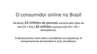 O consumidor online no Brasil
No Brasil, 63 milhões de pessoas acessam dois tipos de
tela (TV + PC) e 30 milhões acessam três (TV + PC +
Smartphone).
O deslocamento entre telas é simultâneo ou seqüencial. O
comportamento do brasileiro é mais simultâneo.
 