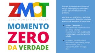 É aquele momento que você tem um
desejo, uma inspiração, um insight e
precise rapidamente solucionar o
problema.
Você pega seu smartphone, seu laptop
ou qualquer outro dispositivo e começa
a se informar a respeito do que precise.
● O ZMOT É emocional. O
consumidor tem uma necessidade
que deseja satisfazer
imediatamente e um investimento
emocional para encontrar a melhor
solução.
● A conversa é multidirecional:
profissionais de marketing, amigos,
desconhecidos, sites e
especialistas, todos têm algo a
dizer.
 