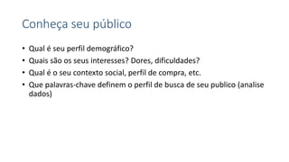 Conheça seu público
• Qual é seu perfil demográfico?
• Quais são os seus interesses? Dores, dificuldades?
• Qual é o seu contexto social, perfil de compra, etc.
• Que palavras-chave definem o perfil de busca de seu publico (analise
dados)
 
