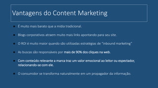Vantagens do Content Marketing
● É muito mais barato que a mídia tradicional.
● Blogs corporativos atraem muito mais links apontando para seu site.
● O ROI é muito maior quando são utilizadas estratégias de “inbound marketing”
● As buscas são responsáveis por mais de 90% dos cliques na web.
● Com conteúdo relevante a marca traz um valor emocional ao leitor ou espectador,
relacionando-se com ele.
● O consumidor se transforma naturalmente em um propagador da informação.
 