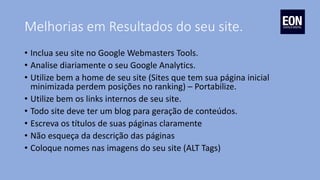 Melhorias em Resultados do seu site.
• Inclua seu site no Google Webmasters Tools.
• Analise diariamente o seu Google Analytics.
• Utilize bem a home de seu site (Sites que tem sua página inicial
minimizada perdem posições no ranking) – Portabilize.
• Utilize bem os links internos de seu site.
• Todo site deve ter um blog para geração de conteúdos.
• Escreva os títulos de suas páginas claramente
• Não esqueça da descrição das páginas
• Coloque nomes nas imagens do seu site (ALT Tags)
 