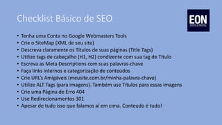 Checklist Básico de SEO
• Tenha uma Conta no Google Webmasters Tools
• Crie o SiteMap (XML de seu site)
• Descreva claramente os Títulos de suas páginas (Title Tags)
• Utilize tags de cabeçalho (H1, H2) condizente com sua tag de Titulo
• Escreva as Meta Descriptions com suas palavras-chave
• Faça links internos e categorização de conteúdos
• Crie URL’s Amigáveis (meusite.com.br/minha-palavra-chave)
• Utilize ALT Tags (para imagens). Também use Títulos para essas imagens
• Crie uma Página de Erro 404
• Use Redirecionamentos 301
• Apesar de tudo isso que falamos aí em cima. Conteudo é tudo!
 