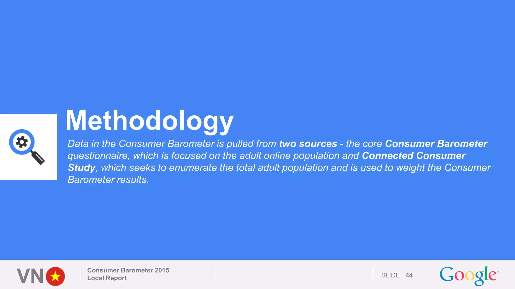 VN SLIDE
Methodology
Data in the Consumer Barometer is pulled from two sources - the core Consumer Barometer
questionnaire, which is focused on the adult online population and Connected Consumer
Study, which seeks to enumerate the total adult population and is used to weight the Consumer
Barometer results.
Consumer Barometer 2015
Local Report 44
 
