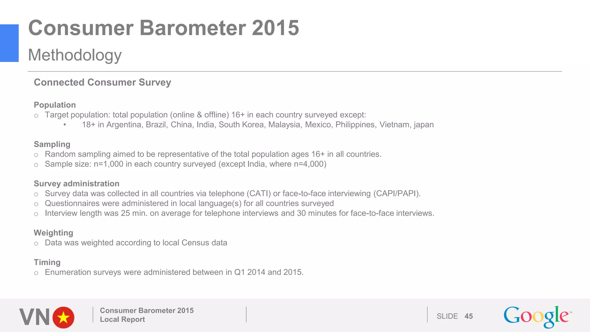VN SLIDE 45
Consumer Barometer 2015
Local Report
Consumer Barometer 2015
Methodology
Connected Consumer Survey
Population
o Target population: total population (online & offline) 16+ in each country surveyed except:
• 18+ in Argentina, Brazil, China, India, South Korea, Malaysia, Mexico, Philippines, Vietnam, japan
Sampling
o Random sampling aimed to be representative of the total population ages 16+ in all countries.
o Sample size: n=1,000 in each country surveyed (except India, where n=4,000)
Survey administration
o Survey data was collected in all countries via telephone (CATI) or face-to-face interviewing (CAPI/PAPI).
o Questionnaires were administered in local language(s) for all countries surveyed
o Interview length was 25 min. on average for telephone interviews and 30 minutes for face-to-face interviews.
Weighting
o Data was weighted according to local Census data
Timing
o Enumeration surveys were administered between in Q1 2014 and 2015.
 