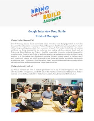  
Google Interview Prep Guide
Product Manager
What’s a Product Manager (PM)?
One of the many reasons Google consistently brings innovative, world-changing products to market is
because of the collaborative work we do in Product Management. As a Product Manager, you’ll work closely
with our engineers to guide products from conception to launch. You’ll bridge the technical and business
worlds as you design services that our customers love, working with teams across Google such as
Engineering, Sales, Marketing and Finance. You’ll be responsible for guiding products throughout the
execution cycle, focusing specifically on analyzing, positioning, packaging, promoting and tailoring our
solutions to all the markets where Google does business. With eyes focused squarely on the future, you’ll
work closely with creative and prolific engineers to help design and develop technologies that improve
access to the world's information. You’ll have a bias toward action and can break down complex problems
into steps that drive product development at Google speed and scale.
What product would I work on?
Our Product Managers are hired as product “generalists” who fit any of our evolving product lines. ​In the
later stages of the hiring process, we identify a team that matches your interests and background. We have
openings across all of our product lines like Consumer, Mobile, Apps, Enterprise and Infrastructure.
 
 