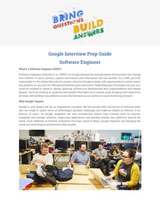  
Google Interview Prep Guide
Software Engineer
What’s a Software Engineer (SWE)?
Software Engineers (referred to as “SWEs”) at Google develop the next-generation technologies that change
how millions of users connect, explore and interact with information and one another. As a SWE, you’ll be
responsible for the whole lifecycle of a project critical to Google’s needs, with opportunities to switch teams
and projects as you and our fast-paced business grow and evolve. Depending upon the project you join, you
could be involved in research, design, planning, architecture, development, test, implementation and release
phases. You'll be working on products that handle information at a massive scale, bringing fresh ideas from
all areas and tackling new problems across the full-stack as we continue to push technology forward.
Why Google? Impact.
Google is and always will be an engineering company. We hire people with a broad set of technical skills
who are ready to tackle some of technology's greatest challenges and make an impact on millions, if not
billions, of users. At Google, engineers not only revolutionize search, they routinely work on massive
scalability and storage solutions, large-scale applications and develop entirely new platforms around the
world. From AdWords to Chrome, Android to YouTube, Cloud to Maps, Google engineers are changing the
world one technological achievement after another.
 
 