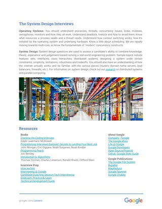  
The System Design Interviews
Operating Systems: You should understand processes, threads, concurrency issues, locks, mutexes,
semaphores, monitors and how they all work. Understand deadlock, livelock and how to avoid them. Know
what resources a process needs and a thread needs. Understand how context switching works, how it's
initiated by the operating system and underlying hardware. Know a little about scheduling. We are rapidly
moving towards multi-core, so know the fundamentals of "modern" concurrency constructs.
System Design: System design questions are used to assess a candidate's ability to combine knowledge,
theory, experience and judgement toward solving a real-world engineering problem. Sample topics include
features sets, interfaces, class hierarchies, distributed systems, designing a system under certain
constraints, simplicity, limitations, robustness and tradeoffs. You should also have an understanding of how
the internet actually works and be familiar with the various pieces (routers, domain name servers, load
balancers, firewalls, etc.). For information on system design, check out our ​research on distributed systems
and parallel computing.
Resources
Books
Cracking the Coding Interview
Gayle Laakmann McDowell 
Programming Interviews Exposed: Secrets to Landing Your Next Job
John Mongan, Eric Giguere, Noah Suojanen, Noah Kindler
Programming Pearls
Jon Bentley
Introduction to Algorithms
Thomas Cormen, Charles Leiserson, Ronald Rivest, Clifford Stein
Interview Prep
How we hire
Interviewing @ Google 
Candidate Coaching Session:Tech Interviewing 
CodeJam: Practice & Learn
Technical Development Guide
About Google
Company - Google
The Google story
Life @ Google
Google Developers
Open Source Projects
Github: Google Style Guide 
 
Google Publications
The Google File System
Bigtable
MapReduce
Google Spanner
Google Chubby
google.com/​careers 
 