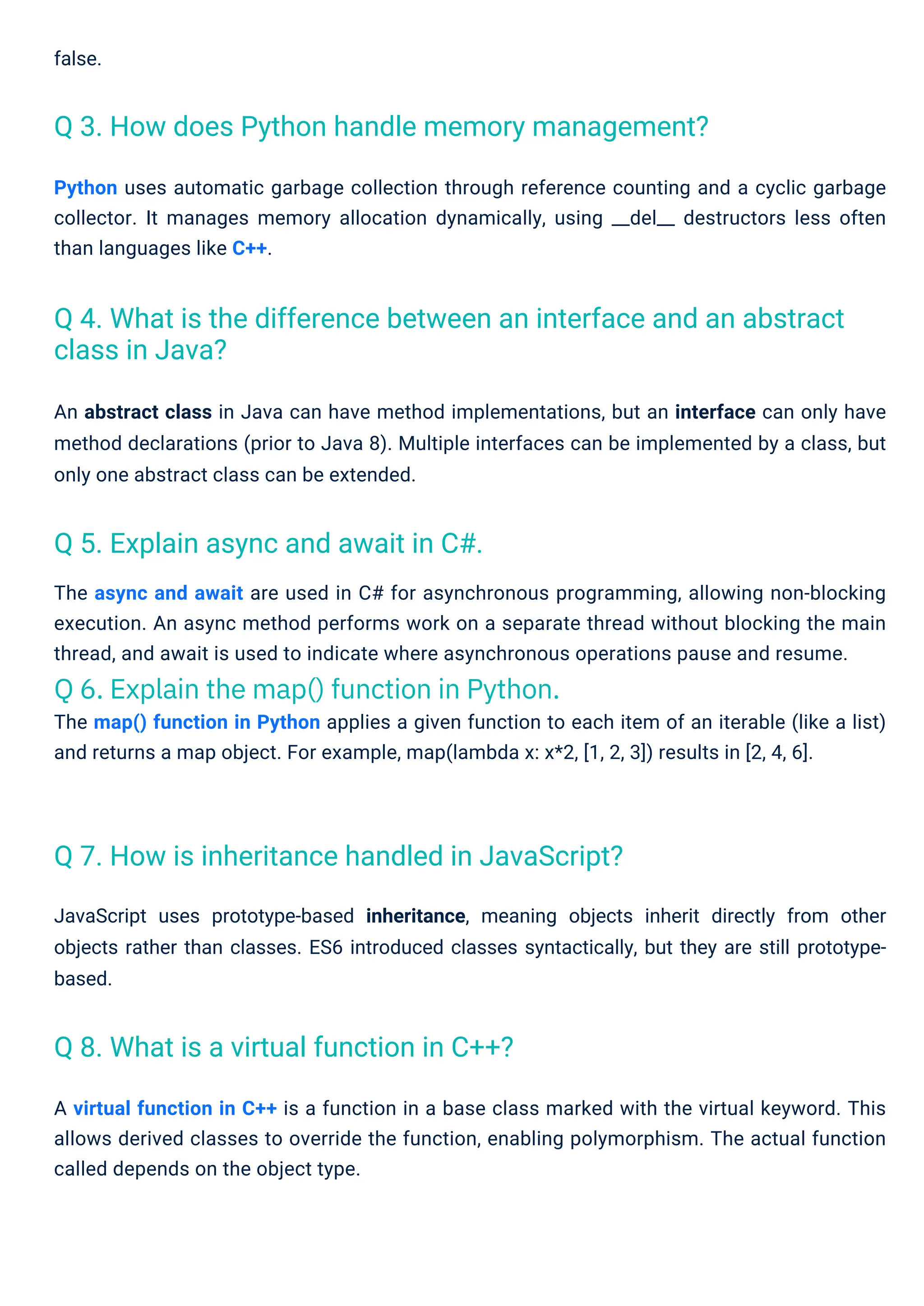false.
The async and await are used in C# for asynchronous programming, allowing non-blocking
execution. An async method performs work on a separate thread without blocking the main
thread, and await is used to indicate where asynchronous operations pause and resume.
Q 6. Explain the map() function in Python.
The map() function in Python applies a given function to each item of an iterable (like a list)
and returns a map object. For example, map(lambda x: x*2, [1, 2, 3]) results in [2, 4, 6].
Python uses automatic garbage collection through reference counting and a cyclic garbage
collector. It manages memory allocation dynamically, using __del__ destructors less often
than languages like C++.
A virtual function in C++ is a function in a base class marked with the virtual keyword. This
allows derived classes to override the function, enabling polymorphism. The actual function
called depends on the object type.
An abstract class in Java can have method implementations, but an interface can only have
method declarations (prior to Java 8). Multiple interfaces can be implemented by a class, but
only one abstract class can be extended.
JavaScript uses prototype-based inheritance, meaning objects inherit directly from other
objects rather than classes. ES6 introduced classes syntactically, but they are still prototype-
based.
Q 5. Explain async and await in C#.
Q 8. What is a virtual function in C++?
Q 7. How is inheritance handled in JavaScript?
Q 3. How does Python handle memory management?
Q 4. What is the difference between an interface and an abstract
class in Java?
 