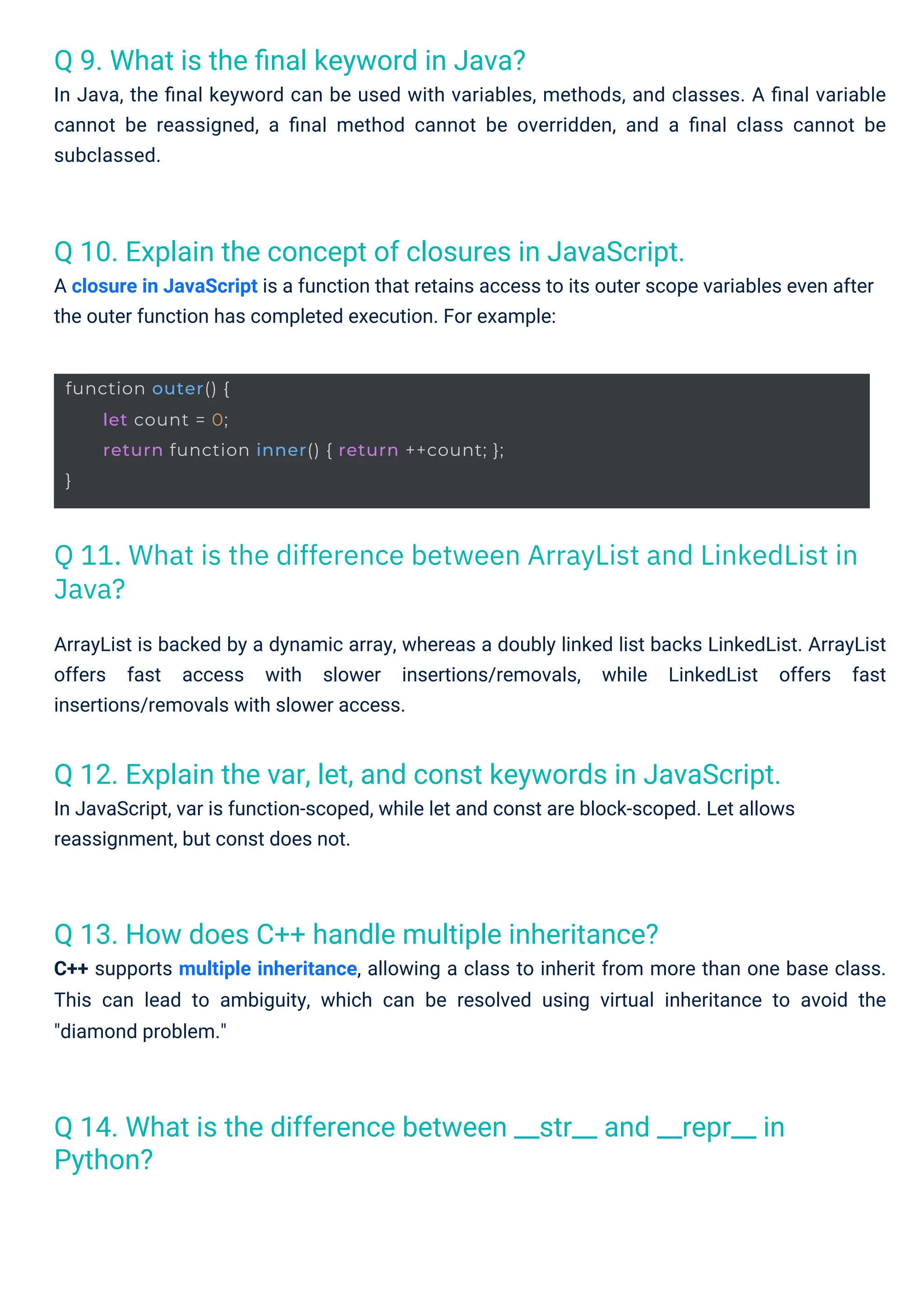 Q 9. What is the ﬁnal keyword in Java?
In Java, the ﬁnal keyword can be used with variables, methods, and classes. A ﬁnal variable
cannot be reassigned, a ﬁnal method cannot be overridden, and a ﬁnal class cannot be
subclassed.
Q 13. How does C++ handle multiple inheritance?
C++ supports multiple inheritance, allowing a class to inherit from more than one base class.
This can lead to ambiguity, which can be resolved using virtual inheritance to avoid the
"diamond problem."
Q 10. Explain the concept of closures in JavaScript.
A closure in JavaScript is a function that retains access to its outer scope variables even after
the outer function has completed execution. For example:
Q 14. What is the difference between __str__ and __repr__ in
Python?
Q 12. Explain the var, let, and const keywords in JavaScript.
In JavaScript, var is function-scoped, while let and const are block-scoped. Let allows
reassignment, but const does not.
ArrayList is backed by a dynamic array, whereas a doubly linked list backs LinkedList. ArrayList
offers fast access with slower insertions/removals, while LinkedList offers fast
insertions/removals with slower access.
function outer() {
}
let count = 0;
return function inner() { return ++count; };
Q 11. What is the difference between ArrayList and LinkedList in
Java?
 