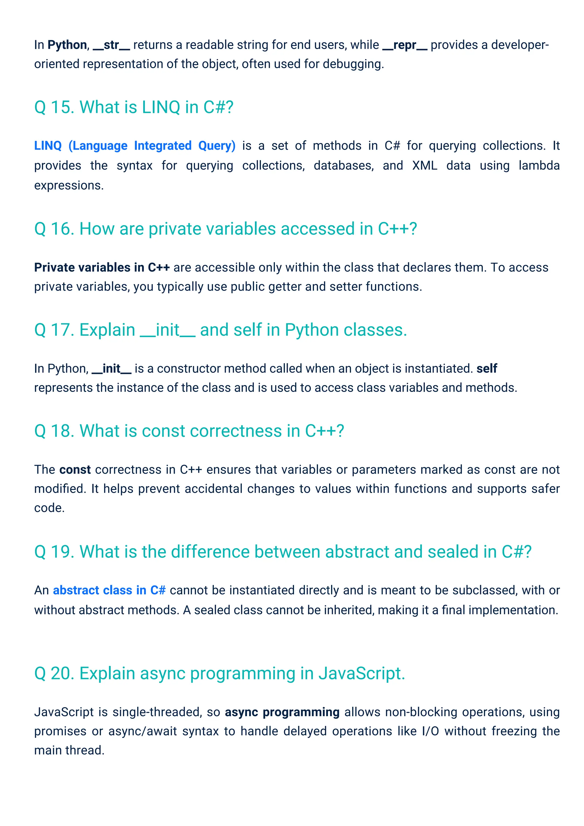 JavaScript is single-threaded, so async programming allows non-blocking operations, using
promises or async/await syntax to handle delayed operations like I/O without freezing the
main thread.
Private variables in C++ are accessible only within the class that declares them. To access
private variables, you typically use public getter and setter functions.
In Python, __init__ is a constructor method called when an object is instantiated. self
represents the instance of the class and is used to access class variables and methods.
LINQ (Language Integrated Query) is a set of methods in C# for querying collections. It
provides the syntax for querying collections, databases, and XML data using lambda
expressions.
The const correctness in C++ ensures that variables or parameters marked as const are not
modiﬁed. It helps prevent accidental changes to values within functions and supports safer
code.
In Python, __str__ returns a readable string for end users, while __repr__ provides a developer-
oriented representation of the object, often used for debugging.
An abstract class in C# cannot be instantiated directly and is meant to be subclassed, with or
without abstract methods. A sealed class cannot be inherited, making it a ﬁnal implementation.
Q 15. What is LINQ in C#?
Q 18. What is const correctness in C++?
Q 20. Explain async programming in JavaScript.
Q 17. Explain __init__ and self in Python classes.
Q 16. How are private variables accessed in C++?
Q 19. What is the difference between abstract and sealed in C#?
 