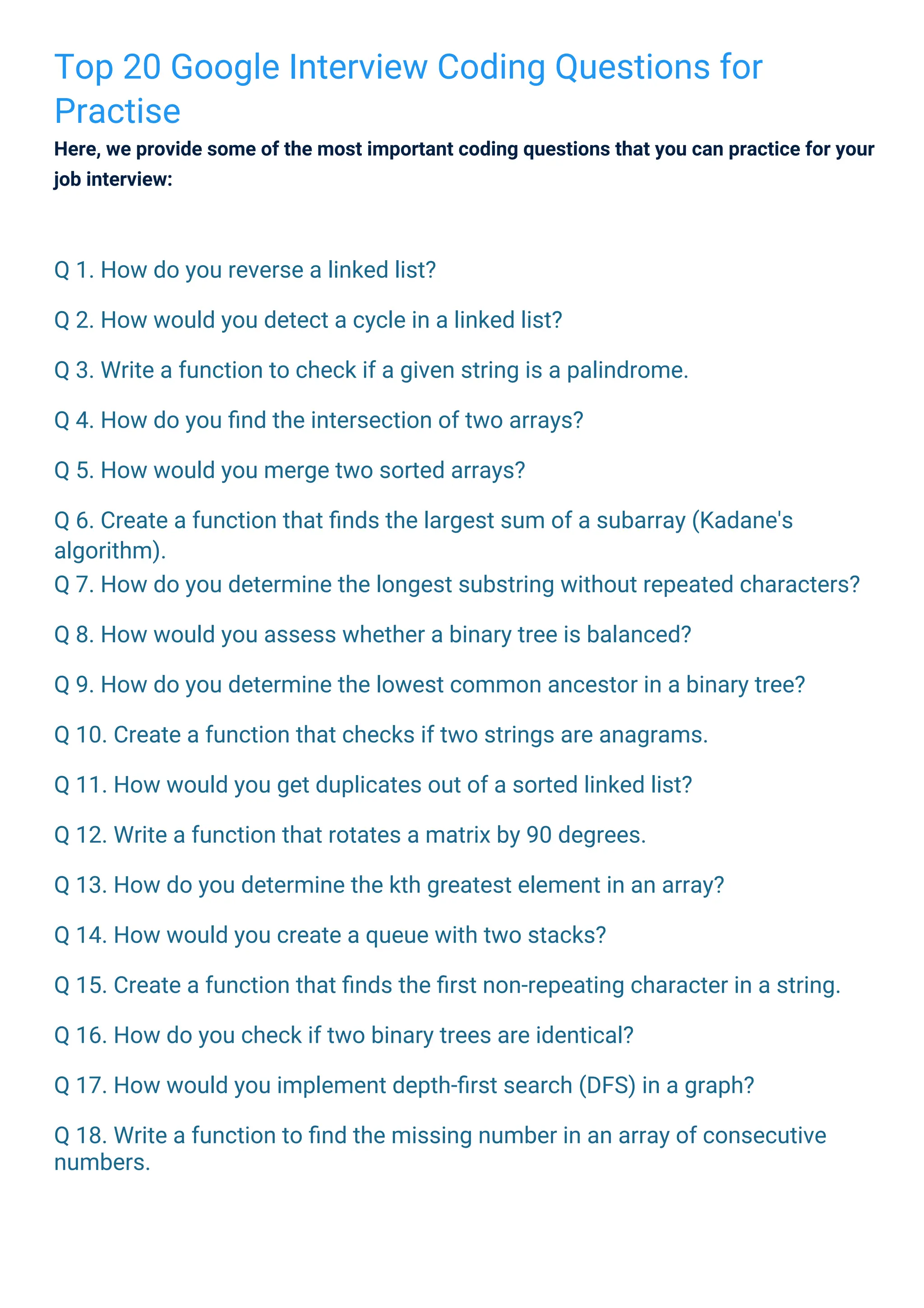 Top 20 Google Interview Coding Questions for
Practise
Here, we provide some of the most important coding questions that you can practice for your
job interview:
Q 1. How do you reverse a linked list?
Q 2. How would you detect a cycle in a linked list?
Q 3. Write a function to check if a given string is a palindrome.
Q 4. How do you ﬁnd the intersection of two arrays?
Q 5. How would you merge two sorted arrays?
Q 6. Create a function that ﬁnds the largest sum of a subarray (Kadane's
algorithm).
Q 7. How do you determine the longest substring without repeated characters?
Q 8. How would you assess whether a binary tree is balanced?
Q 9. How do you determine the lowest common ancestor in a binary tree?
Q 10. Create a function that checks if two strings are anagrams.
Q 11. How would you get duplicates out of a sorted linked list?
Q 12. Write a function that rotates a matrix by 90 degrees.
Q 13. How do you determine the kth greatest element in an array?
Q 14. How would you create a queue with two stacks?
Q 15. Create a function that ﬁnds the ﬁrst non-repeating character in a string.
Q 16. How do you check if two binary trees are identical?
Q 17. How would you implement depth-ﬁrst search (DFS) in a graph?
Q 18. Write a function to ﬁnd the missing number in an array of consecutive
numbers.
 