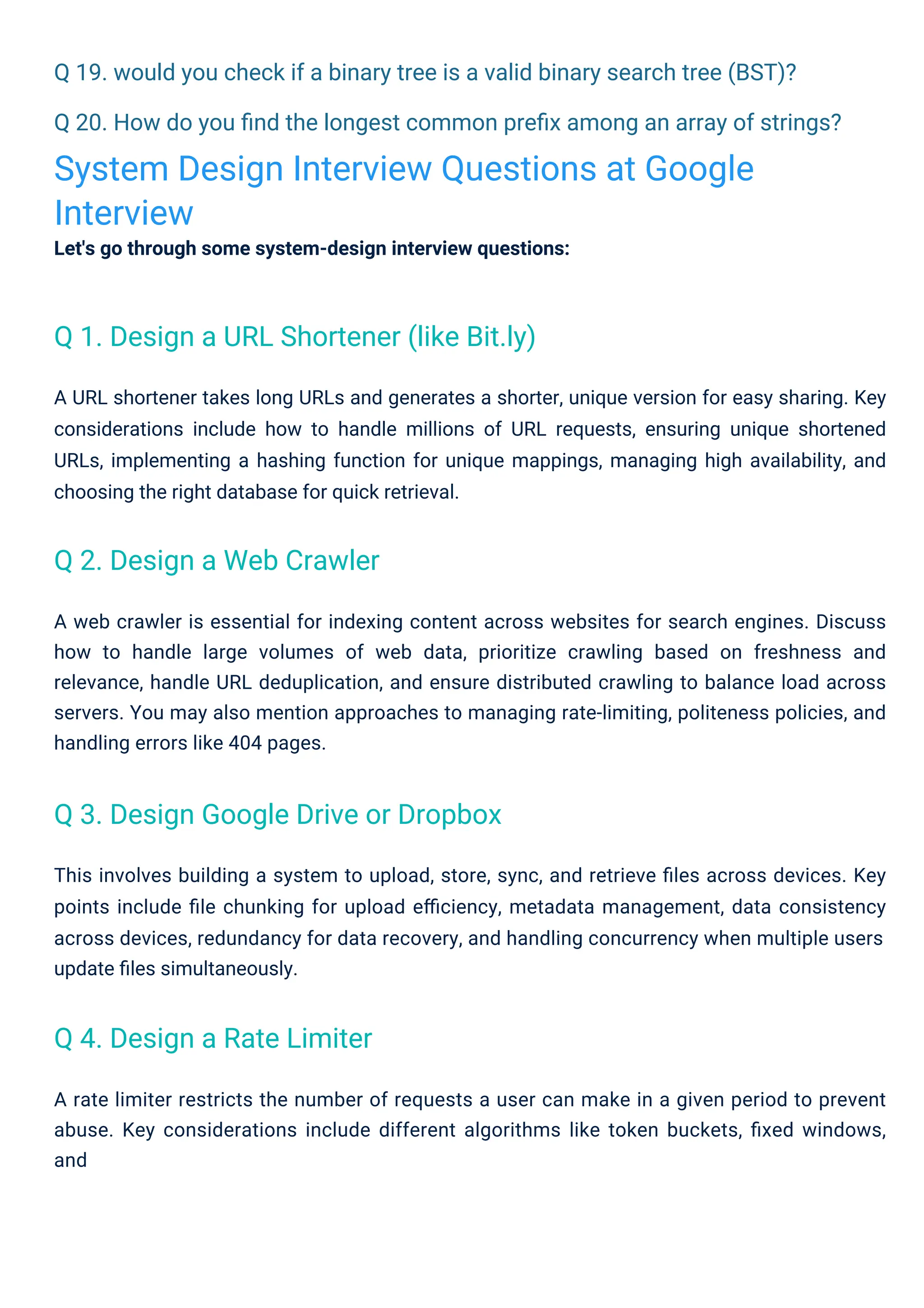 Q 19. would you check if a binary tree is a valid binary search tree (BST)?
Q 20. How do you ﬁnd the longest common preﬁx among an array of strings?
System Design Interview Questions at Google
Interview
Let's go through some system-design interview questions:
This involves building a system to upload, store, sync, and retrieve ﬁles across devices. Key
points include ﬁle chunking for upload eﬃciency, metadata management, data consistency
across devices, redundancy for data recovery, and handling concurrency when multiple users
update ﬁles simultaneously.
A URL shortener takes long URLs and generates a shorter, unique version for easy sharing. Key
considerations include how to handle millions of URL requests, ensuring unique shortened
URLs, implementing a hashing function for unique mappings, managing high availability, and
choosing the right database for quick retrieval.
A rate limiter restricts the number of requests a user can make in a given period to prevent
abuse. Key considerations include different algorithms like token buckets, ﬁxed windows,
and
A web crawler is essential for indexing content across websites for search engines. Discuss
how to handle large volumes of web data, prioritize crawling based on freshness and
relevance, handle URL deduplication, and ensure distributed crawling to balance load across
servers. You may also mention approaches to managing rate-limiting, politeness policies, and
handling errors like 404 pages.
Q 4. Design a Rate Limiter
Q 2. Design a Web Crawler
Q 3. Design Google Drive or Dropbox
Q 1. Design a URL Shortener (like Bit.ly)
 