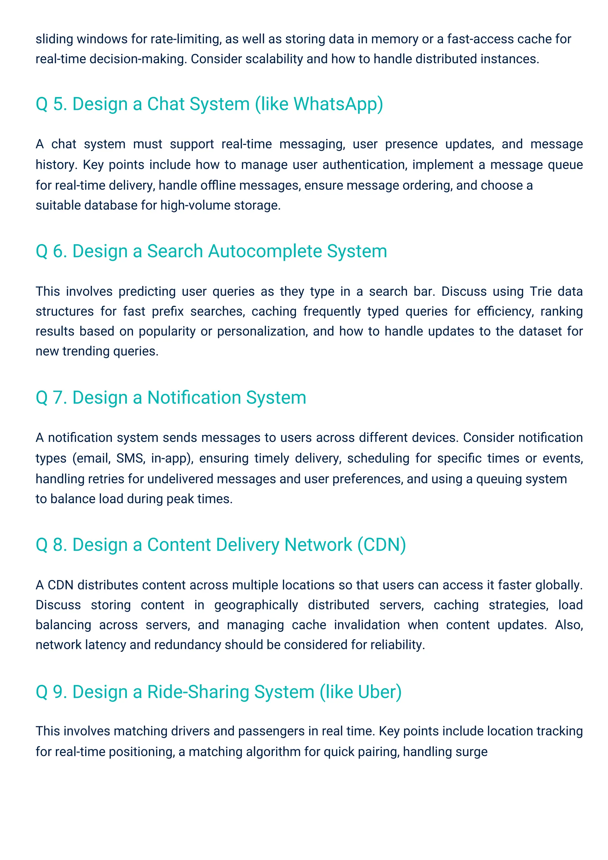 A chat system must support real-time messaging, user presence updates, and message
history. Key points include how to manage user authentication, implement a message queue
for real-time delivery, handle oﬄine messages, ensure message ordering, and choose a
suitable database for high-volume storage.
This involves matching drivers and passengers in real time. Key points include location tracking
for real-time positioning, a matching algorithm for quick pairing, handling surge
This involves predicting user queries as they type in a search bar. Discuss using Trie data
structures for fast preﬁx searches, caching frequently typed queries for eﬃciency, ranking
results based on popularity or personalization, and how to handle updates to the dataset for
new trending queries.
sliding windows for rate-limiting, as well as storing data in memory or a fast-access cache for
real-time decision-making. Consider scalability and how to handle distributed instances.
A CDN distributes content across multiple locations so that users can access it faster globally.
Discuss storing content in geographically distributed servers, caching strategies, load
balancing across servers, and managing cache invalidation when content updates. Also,
network latency and redundancy should be considered for reliability.
A notiﬁcation system sends messages to users across different devices. Consider notiﬁcation
types (email, SMS, in-app), ensuring timely delivery, scheduling for speciﬁc times or events,
handling retries for undelivered messages and user preferences, and using a queuing system
to balance load during peak times.
Q 7. Design a Notiﬁcation System
Q 5. Design a Chat System (like WhatsApp)
Q 6. Design a Search Autocomplete System
Q 9. Design a Ride-Sharing System (like Uber)
Q 8. Design a Content Delivery Network (CDN)
 