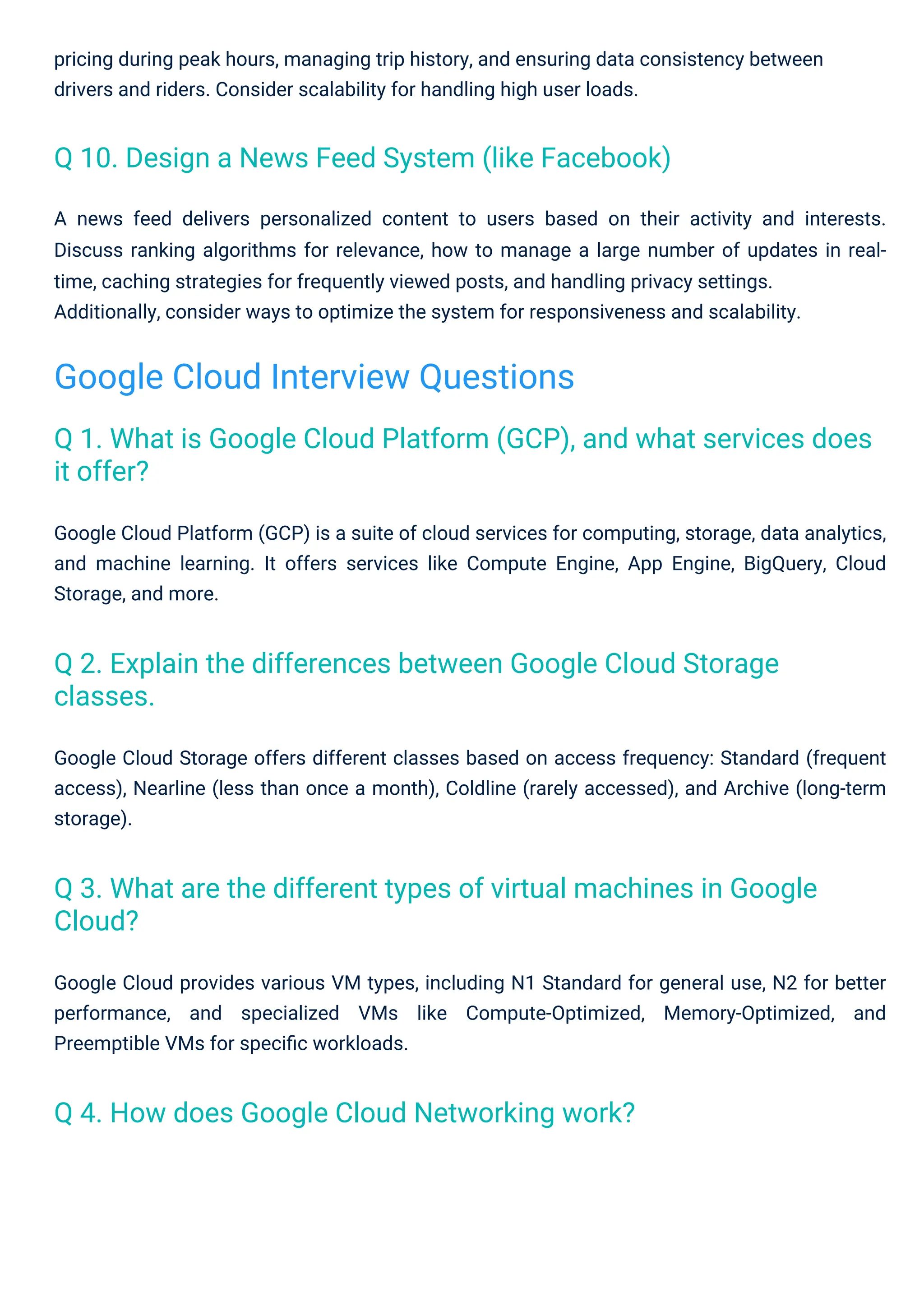 pricing during peak hours, managing trip history, and ensuring data consistency between
drivers and riders. Consider scalability for handling high user loads.
Google Cloud provides various VM types, including N1 Standard for general use, N2 for better
performance, and specialized VMs like Compute-Optimized, Memory-Optimized, and
Preemptible VMs for speciﬁc workloads.
Google Cloud Storage offers different classes based on access frequency: Standard (frequent
access), Nearline (less than once a month), Coldline (rarely accessed), and Archive (long-term
storage).
A news feed delivers personalized content to users based on their activity and interests.
Discuss ranking algorithms for relevance, how to manage a large number of updates in real-
time, caching strategies for frequently viewed posts, and handling privacy settings.
Additionally, consider ways to optimize the system for responsiveness and scalability.
Google Cloud Platform (GCP) is a suite of cloud services for computing, storage, data analytics,
and machine learning. It offers services like Compute Engine, App Engine, BigQuery, Cloud
Storage, and more.
Q 4. How does Google Cloud Networking work?
Q 10. Design a News Feed System (like Facebook)
Q 2. Explain the differences between Google Cloud Storage
classes.
Q 3. What are the different types of virtual machines in Google
Cloud?
Q 1. What is Google Cloud Platform (GCP), and what services does
it offer?
Google Cloud Interview Questions
 