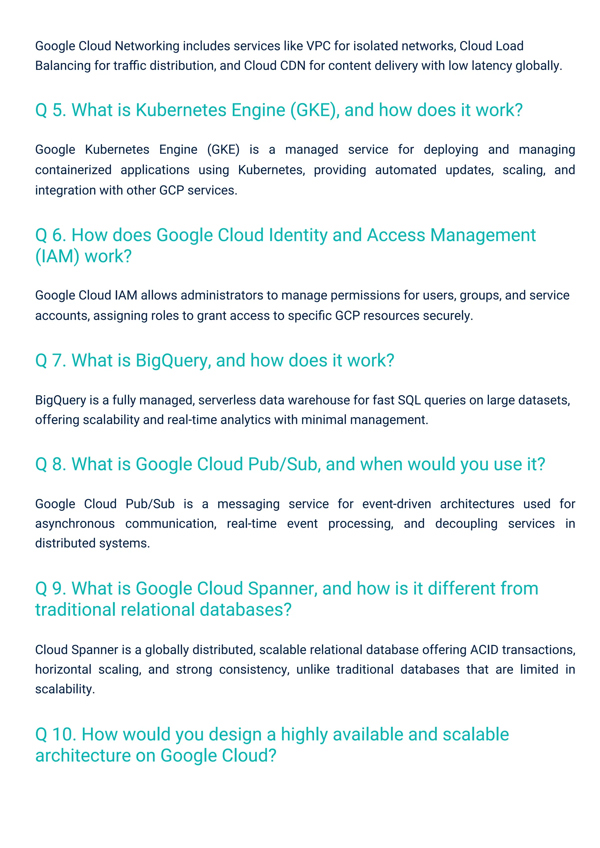 Google Cloud Networking includes services like VPC for isolated networks, Cloud Load
Balancing for traﬃc distribution, and Cloud CDN for content delivery with low latency globally.
Google Kubernetes Engine (GKE) is a managed service for deploying and managing
containerized applications using Kubernetes, providing automated updates, scaling, and
integration with other GCP services.
Google Cloud IAM allows administrators to manage permissions for users, groups, and service
accounts, assigning roles to grant access to speciﬁc GCP resources securely.
Cloud Spanner is a globally distributed, scalable relational database offering ACID transactions,
horizontal scaling, and strong consistency, unlike traditional databases that are limited in
scalability.
Google Cloud Pub/Sub is a messaging service for event-driven architectures used for
asynchronous communication, real-time event processing, and decoupling services in
distributed systems.
BigQuery is a fully managed, serverless data warehouse for fast SQL queries on large datasets,
offering scalability and real-time analytics with minimal management.
Q 7. What is BigQuery, and how does it work?
Q 10. How would you design a highly available and scalable
architecture on Google Cloud?
Q 5. What is Kubernetes Engine (GKE), and how does it work?
Q 9. What is Google Cloud Spanner, and how is it different from
traditional relational databases?
Q 6. How does Google Cloud Identity and Access Management
(IAM) work?
Q 8. What is Google Cloud Pub/Sub, and when would you use it?
 