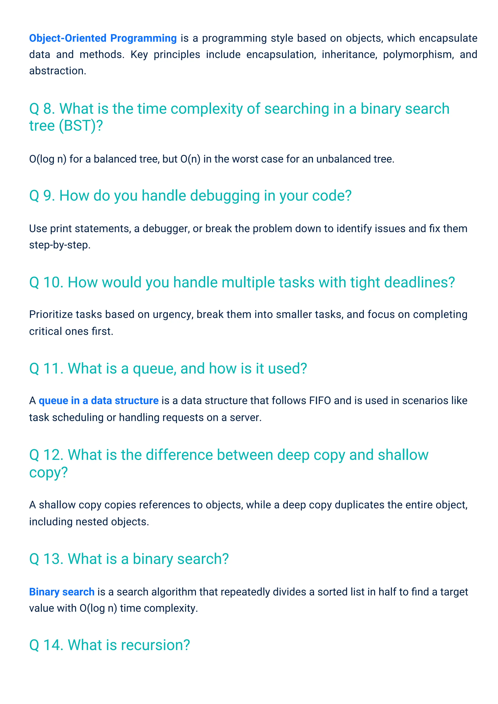 O(log n) for a balanced tree, but O(n) in the worst case for an unbalanced tree.
Use print statements, a debugger, or break the problem down to identify issues and ﬁx them
step-by-step.
Prioritize tasks based on urgency, break them into smaller tasks, and focus on completing
critical ones ﬁrst.
A queue in a data structure is a data structure that follows FIFO and is used in scenarios like
task scheduling or handling requests on a server.
Object-Oriented Programming is a programming style based on objects, which encapsulate
data and methods. Key principles include encapsulation, inheritance, polymorphism, and
abstraction.
Binary search is a search algorithm that repeatedly divides a sorted list in half to ﬁnd a target
value with O(log n) time complexity.
A shallow copy copies references to objects, while a deep copy duplicates the entire object,
including nested objects.
Q 14. What is recursion?
Q 13. What is a binary search?
Q 11. What is a queue, and how is it used?
Q 9. How do you handle debugging in your code?
Q 12. What is the difference between deep copy and shallow
copy?
Q 8. What is the time complexity of searching in a binary search
tree (BST)?
Q 10. How would you handle multiple tasks with tight deadlines?
 