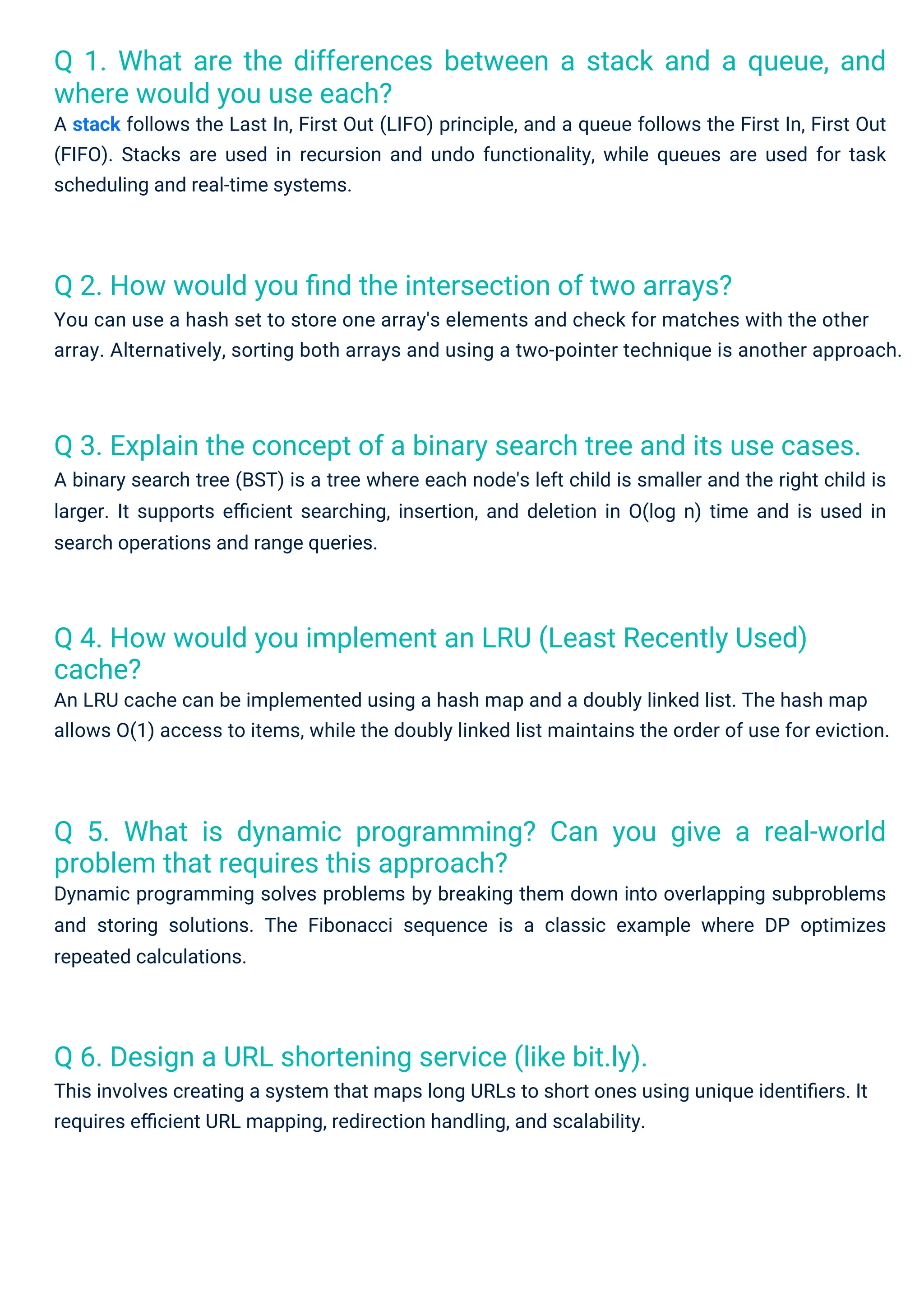 Q 6. Design a URL shortening service (like bit.ly).
This involves creating a system that maps long URLs to short ones using unique identiﬁers. It
requires eﬃcient URL mapping, redirection handling, and scalability.
Q 2. How would you ﬁnd the intersection of two arrays?
You can use a hash set to store one array's elements and check for matches with the other
array. Alternatively, sorting both arrays and using a two-pointer technique is another approach.
Q 4. How would you implement an LRU (Least Recently Used)
cache?
An LRU cache can be implemented using a hash map and a doubly linked list. The hash map
allows O(1) access to items, while the doubly linked list maintains the order of use for eviction.
Q 5. What is dynamic programming? Can you give a real-world
problem that requires this approach?
Dynamic programming solves problems by breaking them down into overlapping subproblems
and storing solutions. The Fibonacci sequence is a classic example where DP optimizes
repeated calculations.
Q 1. What are the differences between a stack and a queue, and
where would you use each?
A stack follows the Last In, First Out (LIFO) principle, and a queue follows the First In, First Out
(FIFO). Stacks are used in recursion and undo functionality, while queues are used for task
scheduling and real-time systems.
Q 3. Explain the concept of a binary search tree and its use cases.
A binary search tree (BST) is a tree where each node's left child is smaller and the right child is
larger. It supports eﬃcient searching, insertion, and deletion in O(log n) time and is used in
search operations and range queries.
 