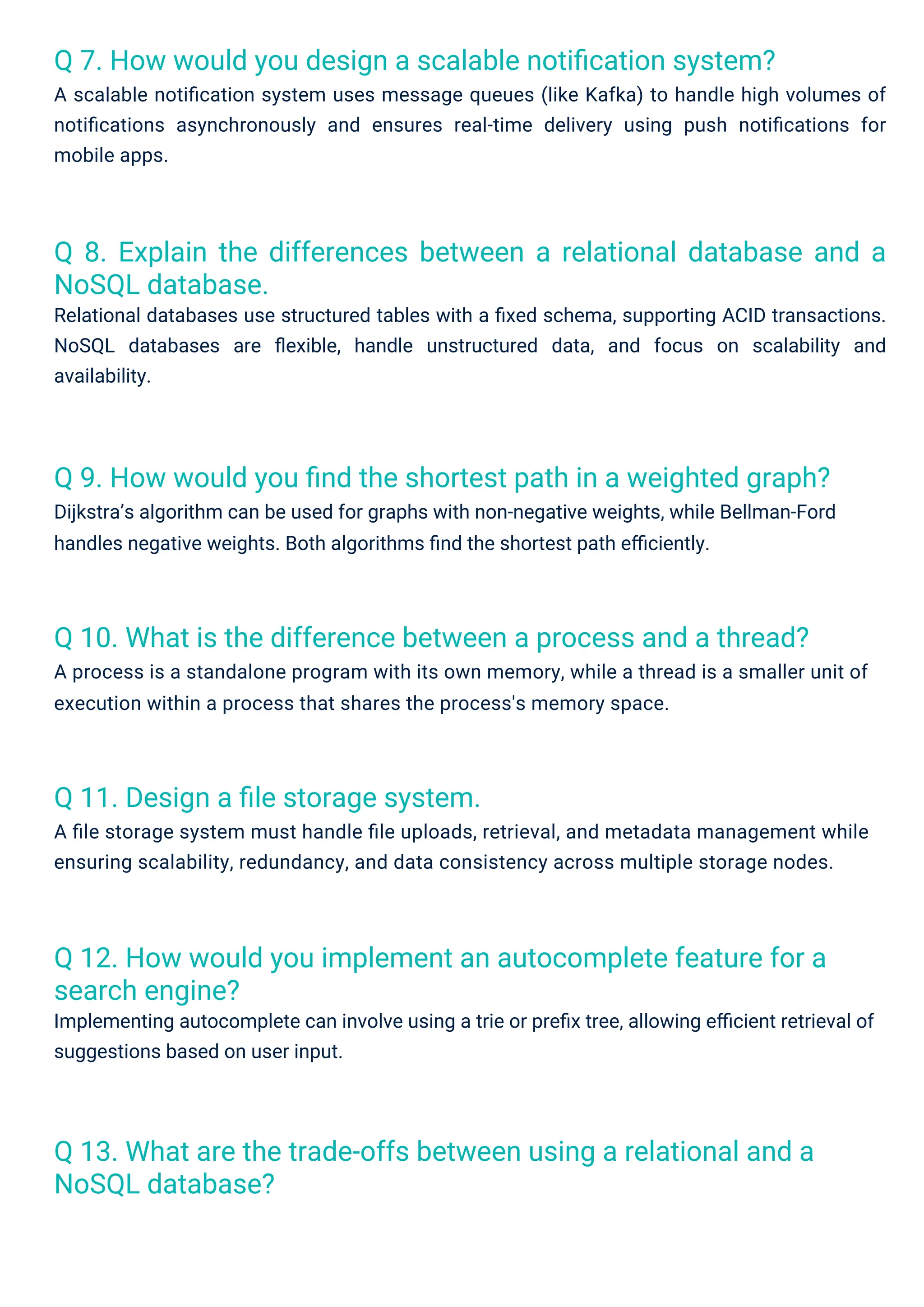 Q 11. Design a ﬁle storage system.
A ﬁle storage system must handle ﬁle uploads, retrieval, and metadata management while
ensuring scalability, redundancy, and data consistency across multiple storage nodes.
Q 7. How would you design a scalable notiﬁcation system?
A scalable notiﬁcation system uses message queues (like Kafka) to handle high volumes of
notiﬁcations asynchronously and ensures real-time delivery using push notiﬁcations for
mobile apps.
Q 10. What is the difference between a process and a thread?
A process is a standalone program with its own memory, while a thread is a smaller unit of
execution within a process that shares the process's memory space.
Q 13. What are the trade-offs between using a relational and a
NoSQL database?
Q 12. How would you implement an autocomplete feature for a
search engine?
Implementing autocomplete can involve using a trie or preﬁx tree, allowing eﬃcient retrieval of
suggestions based on user input.
Q 9. How would you ﬁnd the shortest path in a weighted graph?
Dijkstra’s algorithm can be used for graphs with non-negative weights, while Bellman-Ford
handles negative weights. Both algorithms ﬁnd the shortest path eﬃciently.
Q 8. Explain the differences between a relational database and a
NoSQL database.
Relational databases use structured tables with a ﬁxed schema, supporting ACID transactions.
NoSQL databases are ﬂexible, handle unstructured data, and focus on scalability and
availability.
 