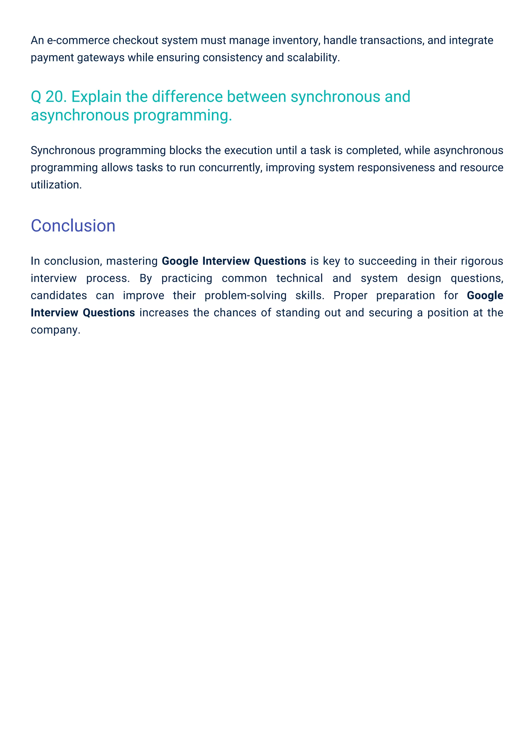 An e-commerce checkout system must manage inventory, handle transactions, and integrate
payment gateways while ensuring consistency and scalability.
Synchronous programming blocks the execution until a task is completed, while asynchronous
programming allows tasks to run concurrently, improving system responsiveness and resource
utilization.
In conclusion, mastering Google Interview Questions is key to succeeding in their rigorous
interview process. By practicing common technical and system design questions,
candidates can improve their problem-solving skills. Proper preparation for Google
Interview Questions increases the chances of standing out and securing a position at the
company.
Q 20. Explain the difference between synchronous and
asynchronous programming.
Conclusion
 